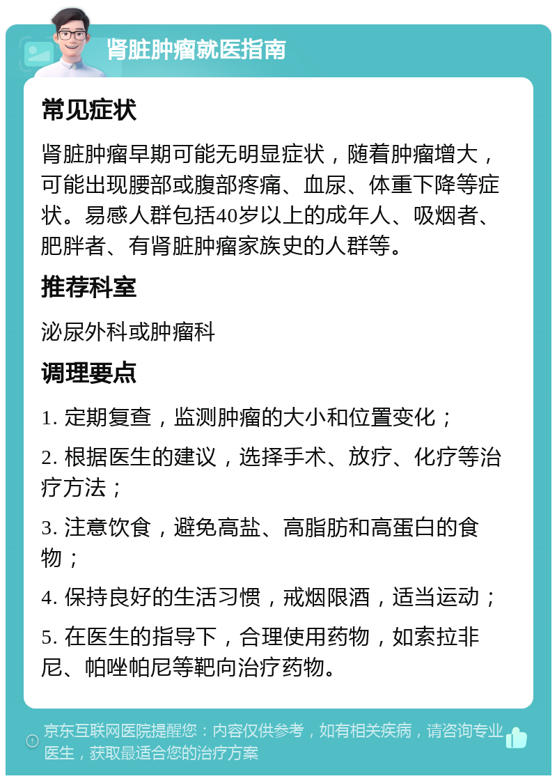 肾脏肿瘤就医指南 常见症状 肾脏肿瘤早期可能无明显症状，随着肿瘤增大，可能出现腰部或腹部疼痛、血尿、体重下降等症状。易感人群包括40岁以上的成年人、吸烟者、肥胖者、有肾脏肿瘤家族史的人群等。 推荐科室 泌尿外科或肿瘤科 调理要点 1. 定期复查，监测肿瘤的大小和位置变化； 2. 根据医生的建议，选择手术、放疗、化疗等治疗方法； 3. 注意饮食，避免高盐、高脂肪和高蛋白的食物； 4. 保持良好的生活习惯，戒烟限酒，适当运动； 5. 在医生的指导下，合理使用药物，如索拉非尼、帕唑帕尼等靶向治疗药物。