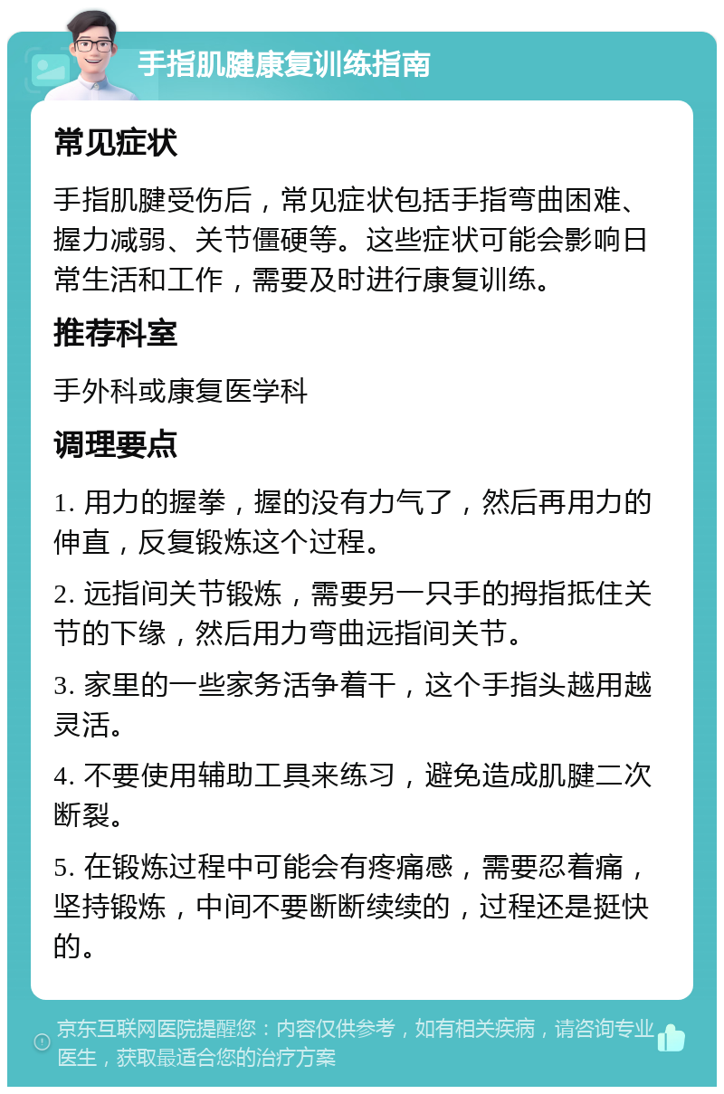 手指肌腱康复训练指南 常见症状 手指肌腱受伤后，常见症状包括手指弯曲困难、握力减弱、关节僵硬等。这些症状可能会影响日常生活和工作，需要及时进行康复训练。 推荐科室 手外科或康复医学科 调理要点 1. 用力的握拳，握的没有力气了，然后再用力的伸直，反复锻炼这个过程。 2. 远指间关节锻炼，需要另一只手的拇指抵住关节的下缘，然后用力弯曲远指间关节。 3. 家里的一些家务活争着干，这个手指头越用越灵活。 4. 不要使用辅助工具来练习，避免造成肌腱二次断裂。 5. 在锻炼过程中可能会有疼痛感，需要忍着痛，坚持锻炼，中间不要断断续续的，过程还是挺快的。