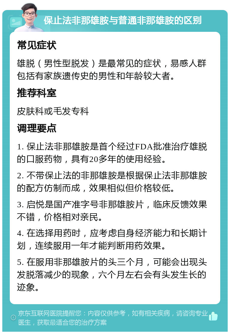 保止法非那雄胺与普通非那雄胺的区别 常见症状 雄脱（男性型脱发）是最常见的症状，易感人群包括有家族遗传史的男性和年龄较大者。 推荐科室 皮肤科或毛发专科 调理要点 1. 保止法非那雄胺是首个经过FDA批准治疗雄脱的口服药物，具有20多年的使用经验。 2. 不带保止法的非那雄胺是根据保止法非那雄胺的配方仿制而成，效果相似但价格较低。 3. 启悦是国产准字号非那雄胺片，临床反馈效果不错，价格相对亲民。 4. 在选择用药时，应考虑自身经济能力和长期计划，连续服用一年才能判断用药效果。 5. 在服用非那雄胺片的头三个月，可能会出现头发脱落减少的现象，六个月左右会有头发生长的迹象。