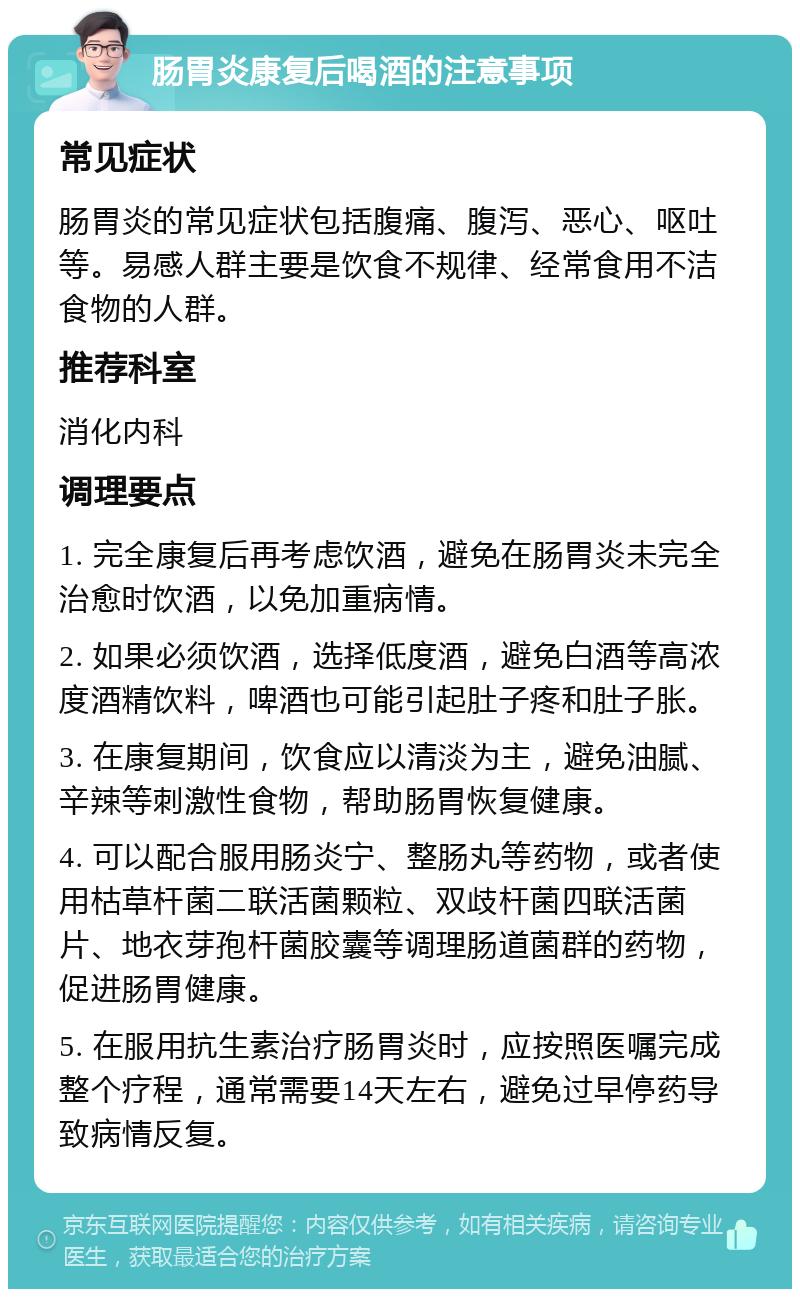 肠胃炎康复后喝酒的注意事项 常见症状 肠胃炎的常见症状包括腹痛、腹泻、恶心、呕吐等。易感人群主要是饮食不规律、经常食用不洁食物的人群。 推荐科室 消化内科 调理要点 1. 完全康复后再考虑饮酒，避免在肠胃炎未完全治愈时饮酒，以免加重病情。 2. 如果必须饮酒，选择低度酒，避免白酒等高浓度酒精饮料，啤酒也可能引起肚子疼和肚子胀。 3. 在康复期间，饮食应以清淡为主，避免油腻、辛辣等刺激性食物，帮助肠胃恢复健康。 4. 可以配合服用肠炎宁、整肠丸等药物，或者使用枯草杆菌二联活菌颗粒、双歧杆菌四联活菌片、地衣芽孢杆菌胶囊等调理肠道菌群的药物，促进肠胃健康。 5. 在服用抗生素治疗肠胃炎时，应按照医嘱完成整个疗程，通常需要14天左右，避免过早停药导致病情反复。