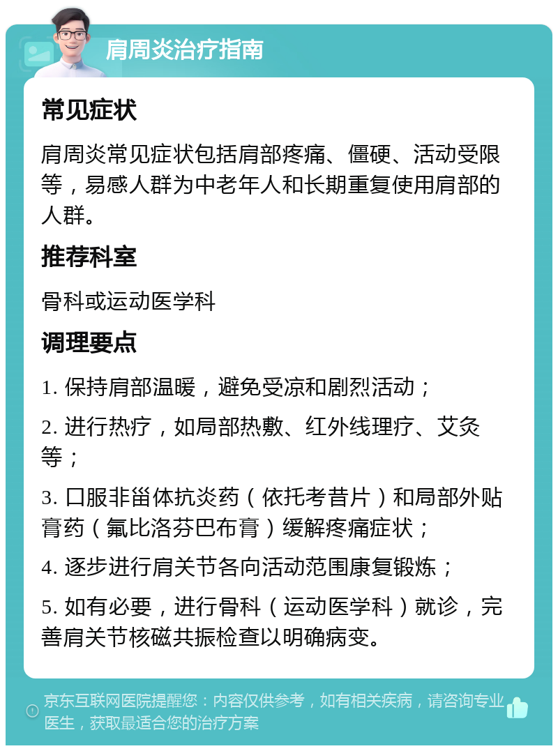 肩周炎治疗指南 常见症状 肩周炎常见症状包括肩部疼痛、僵硬、活动受限等，易感人群为中老年人和长期重复使用肩部的人群。 推荐科室 骨科或运动医学科 调理要点 1. 保持肩部温暖，避免受凉和剧烈活动； 2. 进行热疗，如局部热敷、红外线理疗、艾灸等； 3. 口服非甾体抗炎药（依托考昔片）和局部外贴膏药（氟比洛芬巴布膏）缓解疼痛症状； 4. 逐步进行肩关节各向活动范围康复锻炼； 5. 如有必要，进行骨科（运动医学科）就诊，完善肩关节核磁共振检查以明确病变。