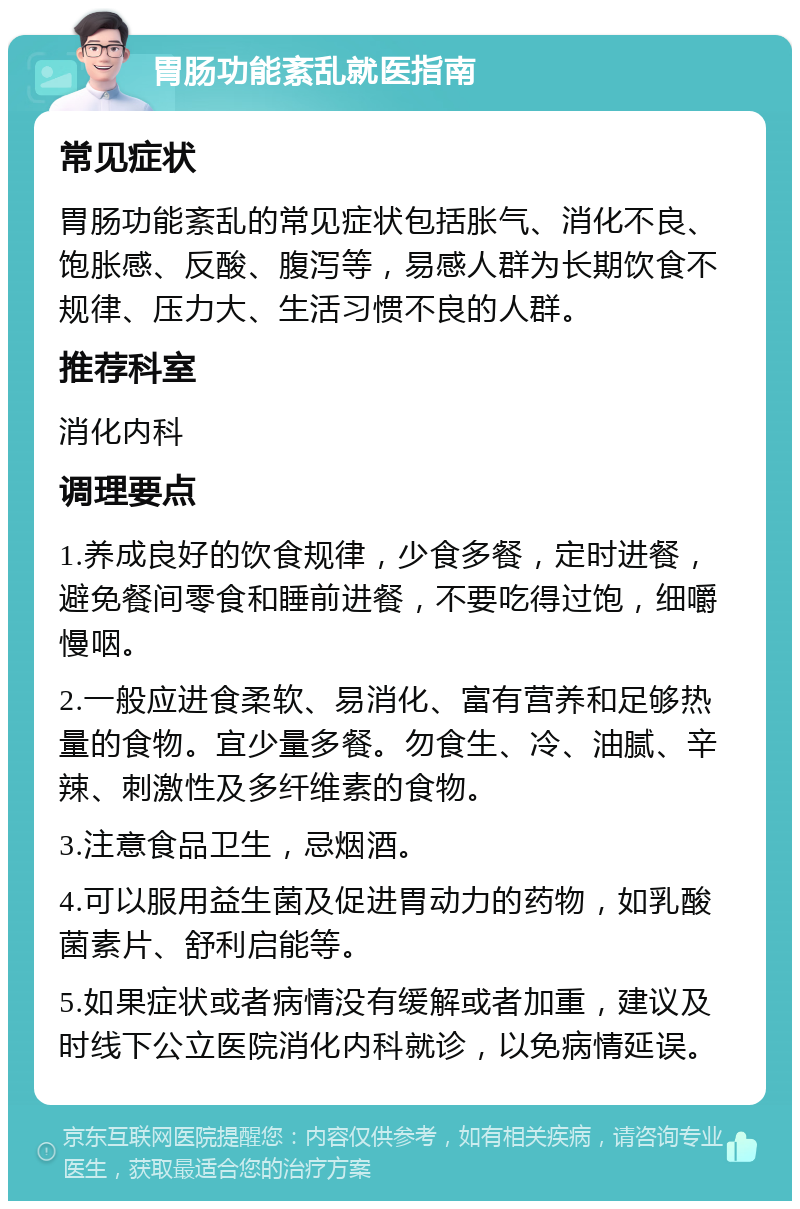 胃肠功能紊乱就医指南 常见症状 胃肠功能紊乱的常见症状包括胀气、消化不良、饱胀感、反酸、腹泻等，易感人群为长期饮食不规律、压力大、生活习惯不良的人群。 推荐科室 消化内科 调理要点 1.养成良好的饮食规律，少食多餐，定时进餐，避免餐间零食和睡前进餐，不要吃得过饱，细嚼慢咽。 2.一般应进食柔软、易消化、富有营养和足够热量的食物。宜少量多餐。勿食生、冷、油腻、辛辣、刺激性及多纤维素的食物。 3.注意食品卫生，忌烟酒。 4.可以服用益生菌及促进胃动力的药物，如乳酸菌素片、舒利启能等。 5.如果症状或者病情没有缓解或者加重，建议及时线下公立医院消化内科就诊，以免病情延误。