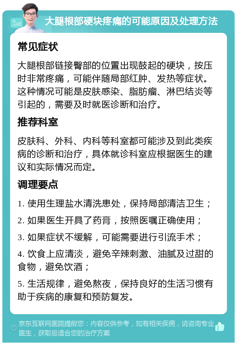 大腿根部硬块疼痛的可能原因及处理方法 常见症状 大腿根部链接臀部的位置出现鼓起的硬块，按压时非常疼痛，可能伴随局部红肿、发热等症状。这种情况可能是皮肤感染、脂肪瘤、淋巴结炎等引起的，需要及时就医诊断和治疗。 推荐科室 皮肤科、外科、内科等科室都可能涉及到此类疾病的诊断和治疗，具体就诊科室应根据医生的建议和实际情况而定。 调理要点 1. 使用生理盐水清洗患处，保持局部清洁卫生； 2. 如果医生开具了药膏，按照医嘱正确使用； 3. 如果症状不缓解，可能需要进行引流手术； 4. 饮食上应清淡，避免辛辣刺激、油腻及过甜的食物，避免饮酒； 5. 生活规律，避免熬夜，保持良好的生活习惯有助于疾病的康复和预防复发。