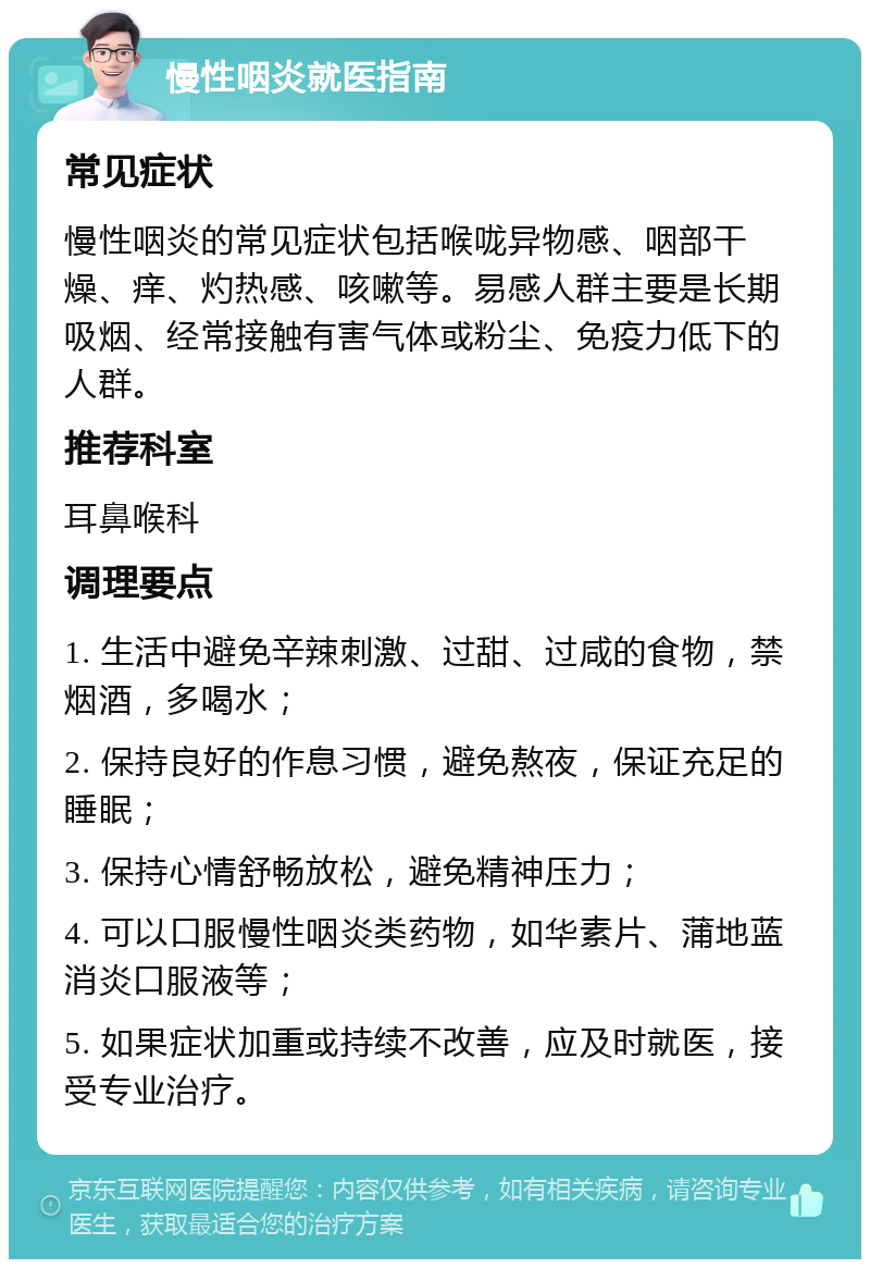 慢性咽炎就医指南 常见症状 慢性咽炎的常见症状包括喉咙异物感、咽部干燥、痒、灼热感、咳嗽等。易感人群主要是长期吸烟、经常接触有害气体或粉尘、免疫力低下的人群。 推荐科室 耳鼻喉科 调理要点 1. 生活中避免辛辣刺激、过甜、过咸的食物，禁烟酒，多喝水； 2. 保持良好的作息习惯，避免熬夜，保证充足的睡眠； 3. 保持心情舒畅放松，避免精神压力； 4. 可以口服慢性咽炎类药物，如华素片、蒲地蓝消炎口服液等； 5. 如果症状加重或持续不改善，应及时就医，接受专业治疗。