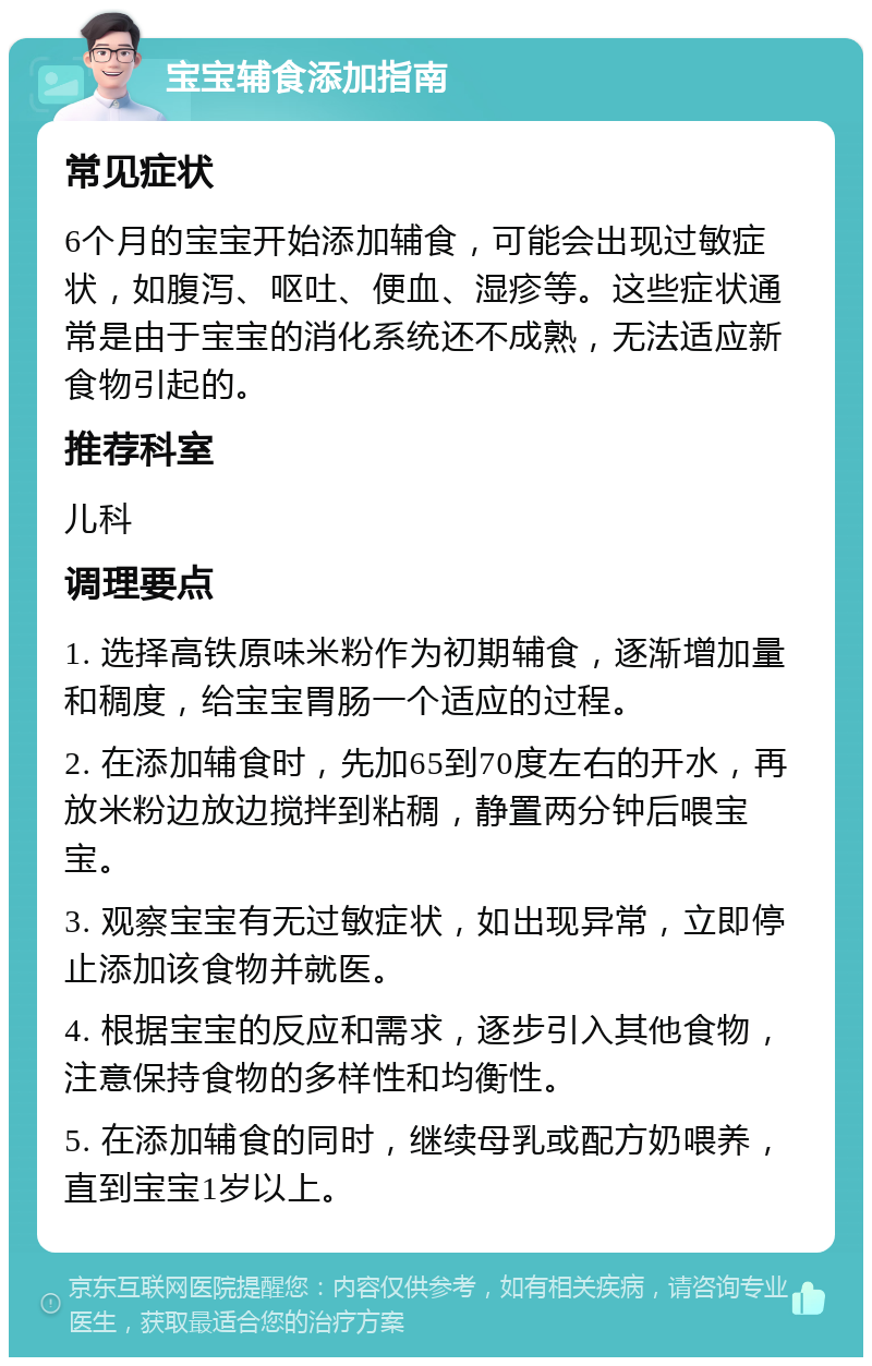 宝宝辅食添加指南 常见症状 6个月的宝宝开始添加辅食，可能会出现过敏症状，如腹泻、呕吐、便血、湿疹等。这些症状通常是由于宝宝的消化系统还不成熟，无法适应新食物引起的。 推荐科室 儿科 调理要点 1. 选择高铁原味米粉作为初期辅食，逐渐增加量和稠度，给宝宝胃肠一个适应的过程。 2. 在添加辅食时，先加65到70度左右的开水，再放米粉边放边搅拌到粘稠，静置两分钟后喂宝宝。 3. 观察宝宝有无过敏症状，如出现异常，立即停止添加该食物并就医。 4. 根据宝宝的反应和需求，逐步引入其他食物，注意保持食物的多样性和均衡性。 5. 在添加辅食的同时，继续母乳或配方奶喂养，直到宝宝1岁以上。