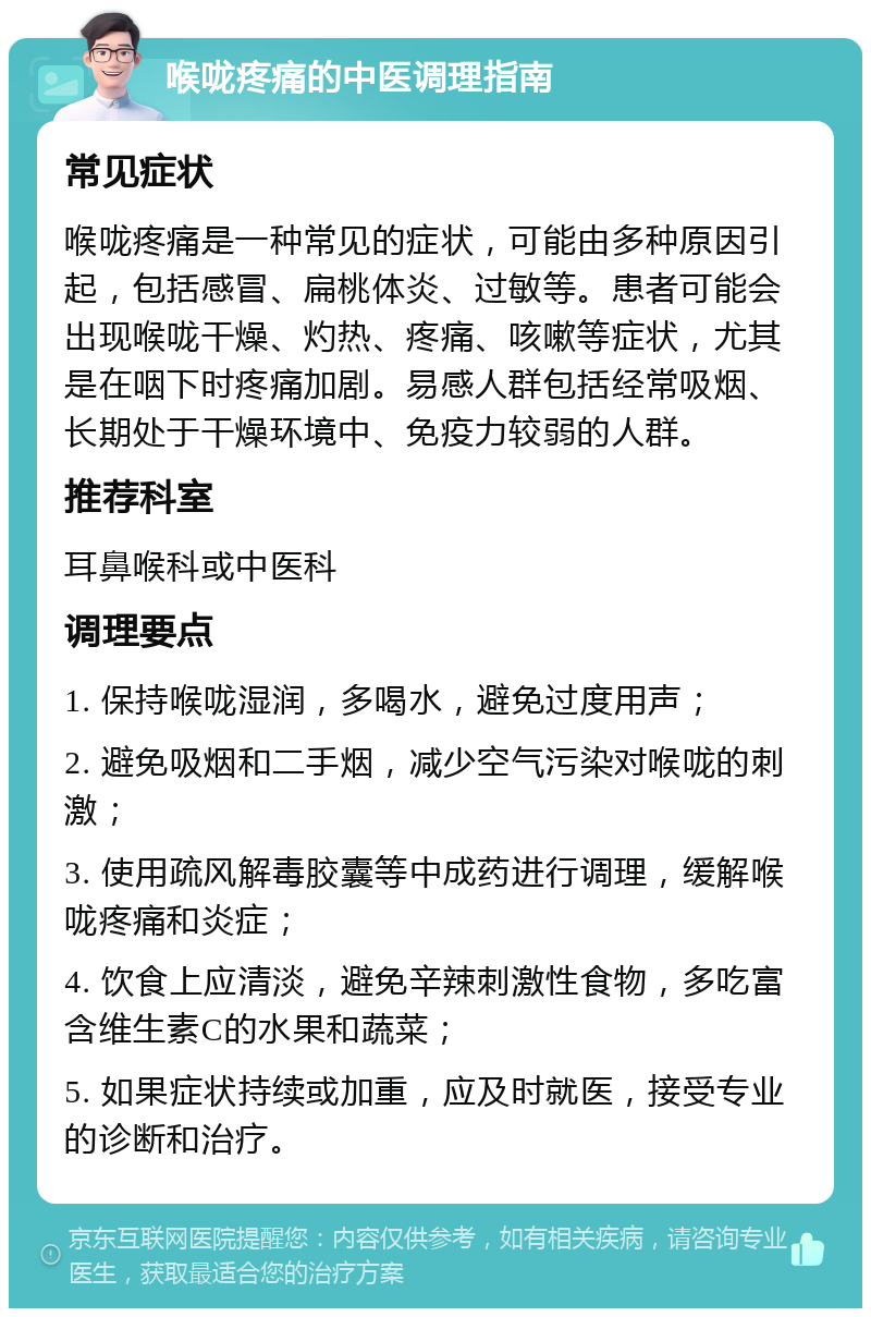 喉咙疼痛的中医调理指南 常见症状 喉咙疼痛是一种常见的症状，可能由多种原因引起，包括感冒、扁桃体炎、过敏等。患者可能会出现喉咙干燥、灼热、疼痛、咳嗽等症状，尤其是在咽下时疼痛加剧。易感人群包括经常吸烟、长期处于干燥环境中、免疫力较弱的人群。 推荐科室 耳鼻喉科或中医科 调理要点 1. 保持喉咙湿润，多喝水，避免过度用声； 2. 避免吸烟和二手烟，减少空气污染对喉咙的刺激； 3. 使用疏风解毒胶囊等中成药进行调理，缓解喉咙疼痛和炎症； 4. 饮食上应清淡，避免辛辣刺激性食物，多吃富含维生素C的水果和蔬菜； 5. 如果症状持续或加重，应及时就医，接受专业的诊断和治疗。