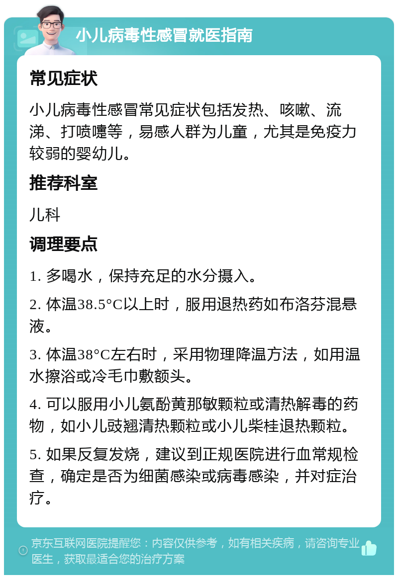 小儿病毒性感冒就医指南 常见症状 小儿病毒性感冒常见症状包括发热、咳嗽、流涕、打喷嚏等，易感人群为儿童，尤其是免疫力较弱的婴幼儿。 推荐科室 儿科 调理要点 1. 多喝水，保持充足的水分摄入。 2. 体温38.5°C以上时，服用退热药如布洛芬混悬液。 3. 体温38°C左右时，采用物理降温方法，如用温水擦浴或冷毛巾敷额头。 4. 可以服用小儿氨酚黄那敏颗粒或清热解毒的药物，如小儿豉翘清热颗粒或小儿柴桂退热颗粒。 5. 如果反复发烧，建议到正规医院进行血常规检查，确定是否为细菌感染或病毒感染，并对症治疗。