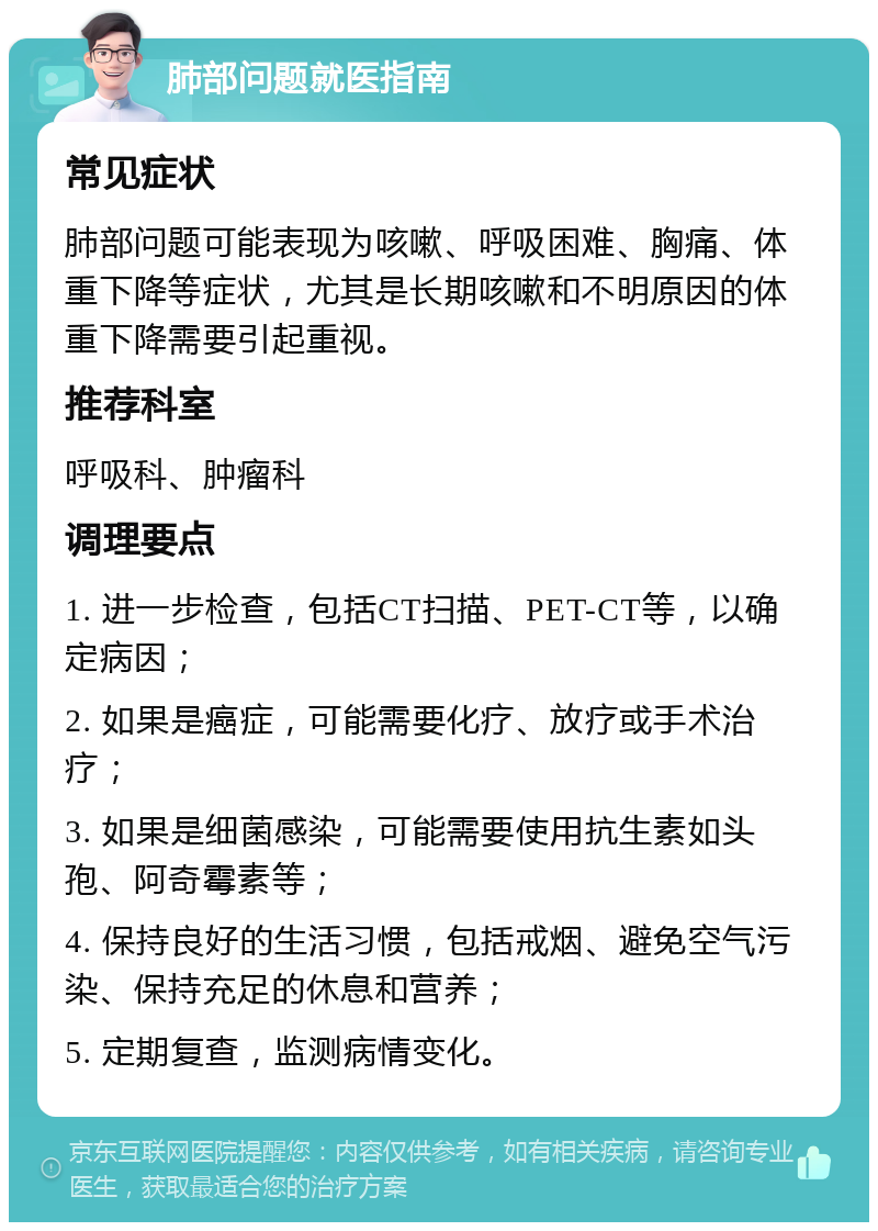 肺部问题就医指南 常见症状 肺部问题可能表现为咳嗽、呼吸困难、胸痛、体重下降等症状，尤其是长期咳嗽和不明原因的体重下降需要引起重视。 推荐科室 呼吸科、肿瘤科 调理要点 1. 进一步检查，包括CT扫描、PET-CT等，以确定病因； 2. 如果是癌症，可能需要化疗、放疗或手术治疗； 3. 如果是细菌感染，可能需要使用抗生素如头孢、阿奇霉素等； 4. 保持良好的生活习惯，包括戒烟、避免空气污染、保持充足的休息和营养； 5. 定期复查，监测病情变化。