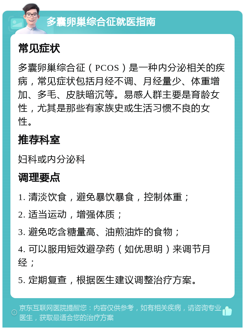 多囊卵巢综合征就医指南 常见症状 多囊卵巢综合征（PCOS）是一种内分泌相关的疾病，常见症状包括月经不调、月经量少、体重增加、多毛、皮肤暗沉等。易感人群主要是育龄女性，尤其是那些有家族史或生活习惯不良的女性。 推荐科室 妇科或内分泌科 调理要点 1. 清淡饮食，避免暴饮暴食，控制体重； 2. 适当运动，增强体质； 3. 避免吃含糖量高、油煎油炸的食物； 4. 可以服用短效避孕药（如优思明）来调节月经； 5. 定期复查，根据医生建议调整治疗方案。