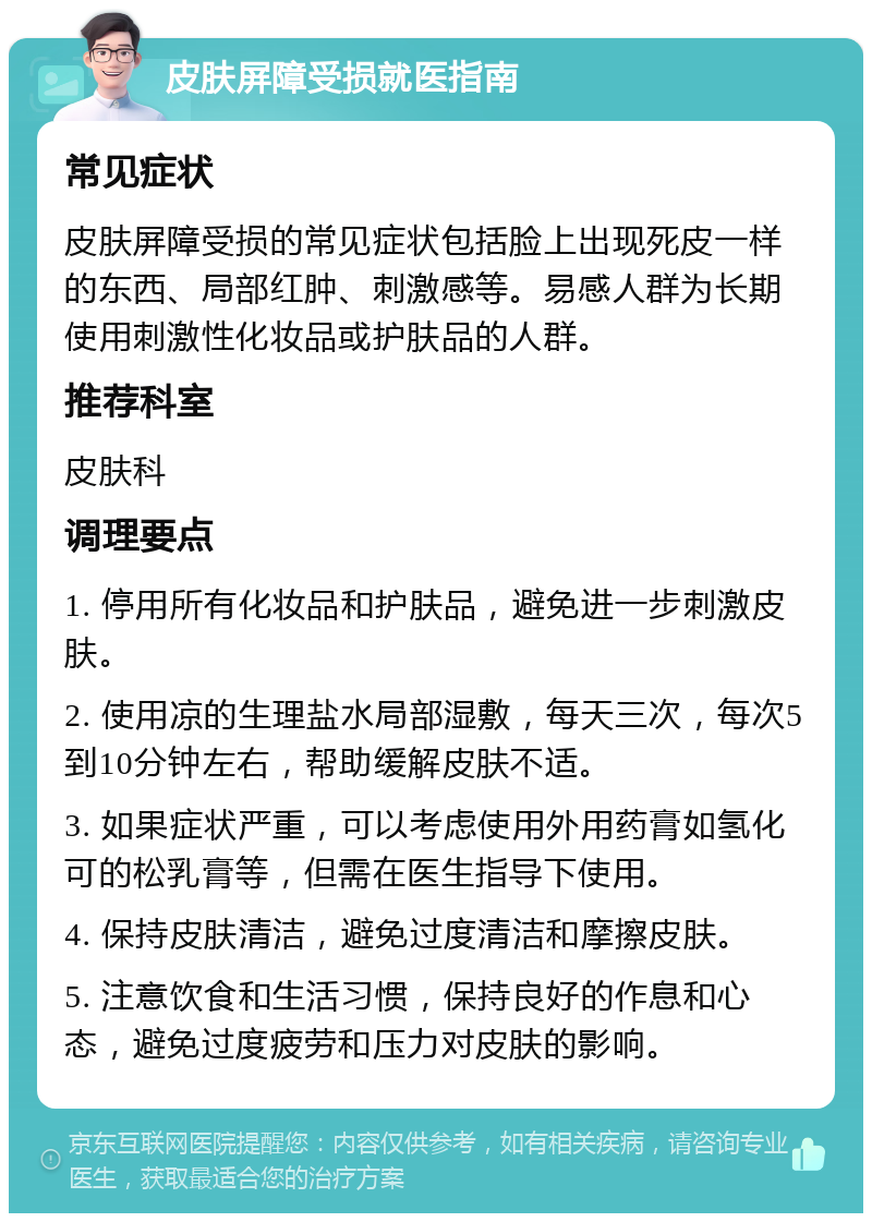 皮肤屏障受损就医指南 常见症状 皮肤屏障受损的常见症状包括脸上出现死皮一样的东西、局部红肿、刺激感等。易感人群为长期使用刺激性化妆品或护肤品的人群。 推荐科室 皮肤科 调理要点 1. 停用所有化妆品和护肤品，避免进一步刺激皮肤。 2. 使用凉的生理盐水局部湿敷，每天三次，每次5到10分钟左右，帮助缓解皮肤不适。 3. 如果症状严重，可以考虑使用外用药膏如氢化可的松乳膏等，但需在医生指导下使用。 4. 保持皮肤清洁，避免过度清洁和摩擦皮肤。 5. 注意饮食和生活习惯，保持良好的作息和心态，避免过度疲劳和压力对皮肤的影响。