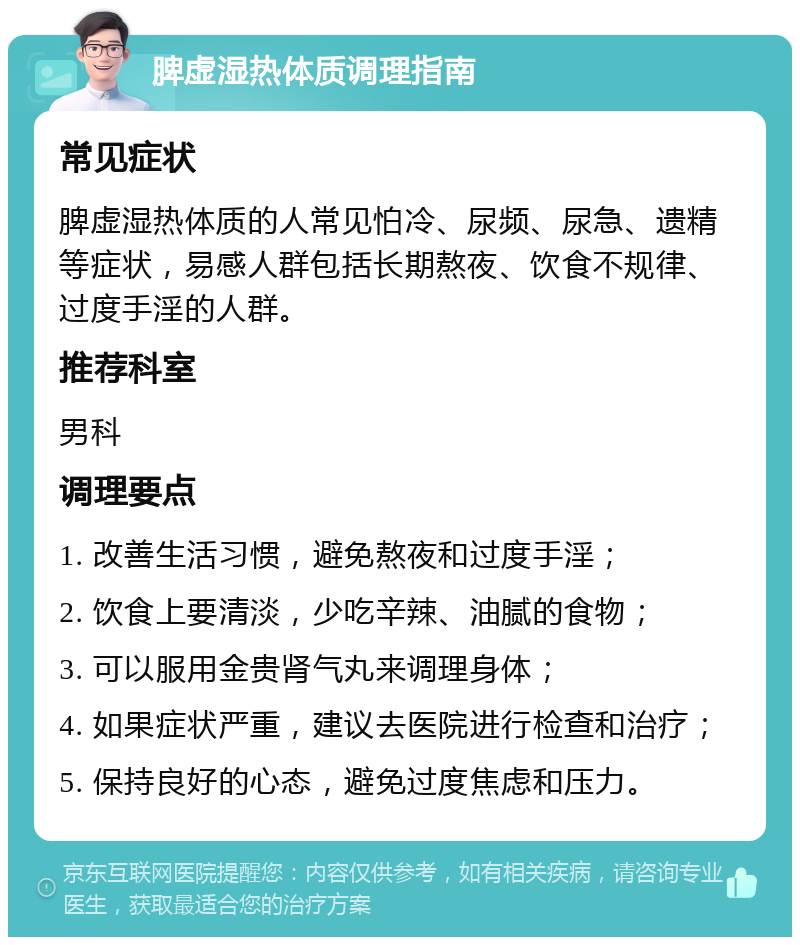 脾虚湿热体质调理指南 常见症状 脾虚湿热体质的人常见怕冷、尿频、尿急、遗精等症状，易感人群包括长期熬夜、饮食不规律、过度手淫的人群。 推荐科室 男科 调理要点 1. 改善生活习惯，避免熬夜和过度手淫； 2. 饮食上要清淡，少吃辛辣、油腻的食物； 3. 可以服用金贵肾气丸来调理身体； 4. 如果症状严重，建议去医院进行检查和治疗； 5. 保持良好的心态，避免过度焦虑和压力。