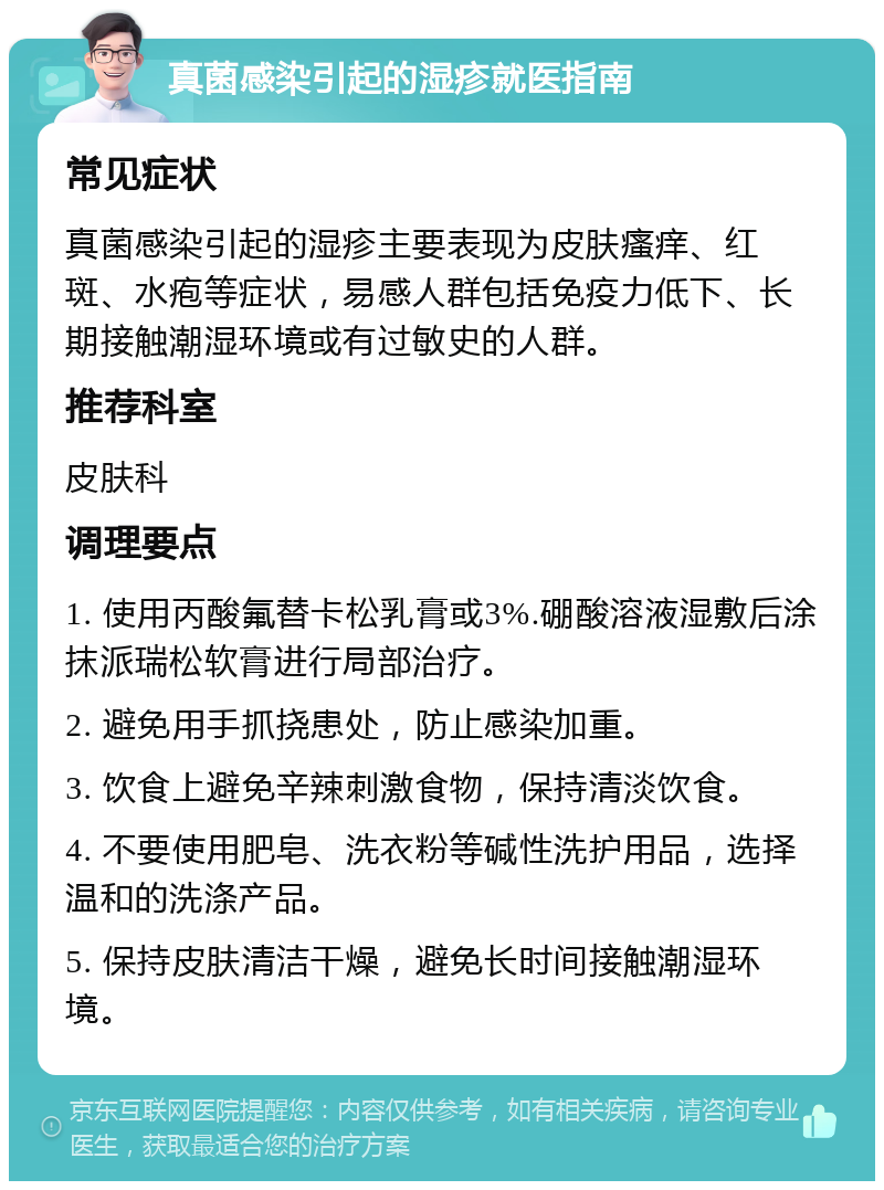 真菌感染引起的湿疹就医指南 常见症状 真菌感染引起的湿疹主要表现为皮肤瘙痒、红斑、水疱等症状，易感人群包括免疫力低下、长期接触潮湿环境或有过敏史的人群。 推荐科室 皮肤科 调理要点 1. 使用丙酸氟替卡松乳膏或3%.硼酸溶液湿敷后涂抹派瑞松软膏进行局部治疗。 2. 避免用手抓挠患处，防止感染加重。 3. 饮食上避免辛辣刺激食物，保持清淡饮食。 4. 不要使用肥皂、洗衣粉等碱性洗护用品，选择温和的洗涤产品。 5. 保持皮肤清洁干燥，避免长时间接触潮湿环境。