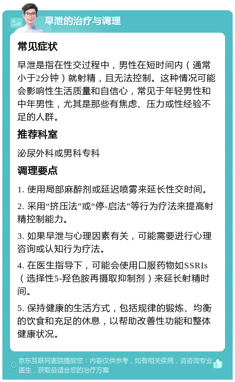 早泄的治疗与调理 常见症状 早泄是指在性交过程中，男性在短时间内（通常小于2分钟）就射精，且无法控制。这种情况可能会影响性生活质量和自信心，常见于年轻男性和中年男性，尤其是那些有焦虑、压力或性经验不足的人群。 推荐科室 泌尿外科或男科专科 调理要点 1. 使用局部麻醉剂或延迟喷雾来延长性交时间。 2. 采用“挤压法”或“停-启法”等行为疗法来提高射精控制能力。 3. 如果早泄与心理因素有关，可能需要进行心理咨询或认知行为疗法。 4. 在医生指导下，可能会使用口服药物如SSRIs（选择性5-羟色胺再摄取抑制剂）来延长射精时间。 5. 保持健康的生活方式，包括规律的锻炼、均衡的饮食和充足的休息，以帮助改善性功能和整体健康状况。