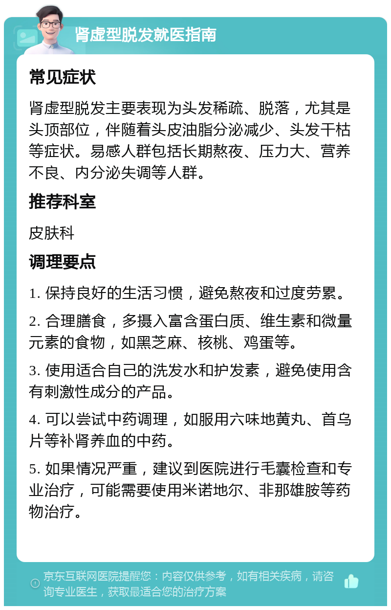 肾虚型脱发就医指南 常见症状 肾虚型脱发主要表现为头发稀疏、脱落，尤其是头顶部位，伴随着头皮油脂分泌减少、头发干枯等症状。易感人群包括长期熬夜、压力大、营养不良、内分泌失调等人群。 推荐科室 皮肤科 调理要点 1. 保持良好的生活习惯，避免熬夜和过度劳累。 2. 合理膳食，多摄入富含蛋白质、维生素和微量元素的食物，如黑芝麻、核桃、鸡蛋等。 3. 使用适合自己的洗发水和护发素，避免使用含有刺激性成分的产品。 4. 可以尝试中药调理，如服用六味地黄丸、首乌片等补肾养血的中药。 5. 如果情况严重，建议到医院进行毛囊检查和专业治疗，可能需要使用米诺地尔、非那雄胺等药物治疗。