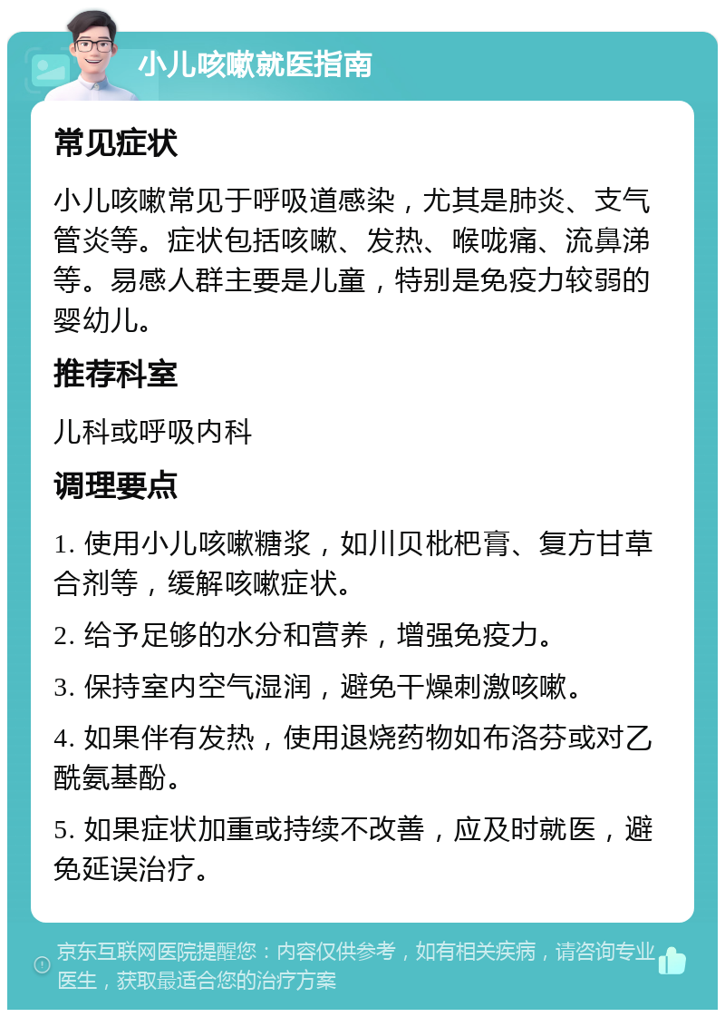 小儿咳嗽就医指南 常见症状 小儿咳嗽常见于呼吸道感染，尤其是肺炎、支气管炎等。症状包括咳嗽、发热、喉咙痛、流鼻涕等。易感人群主要是儿童，特别是免疫力较弱的婴幼儿。 推荐科室 儿科或呼吸内科 调理要点 1. 使用小儿咳嗽糖浆，如川贝枇杷膏、复方甘草合剂等，缓解咳嗽症状。 2. 给予足够的水分和营养，增强免疫力。 3. 保持室内空气湿润，避免干燥刺激咳嗽。 4. 如果伴有发热，使用退烧药物如布洛芬或对乙酰氨基酚。 5. 如果症状加重或持续不改善，应及时就医，避免延误治疗。