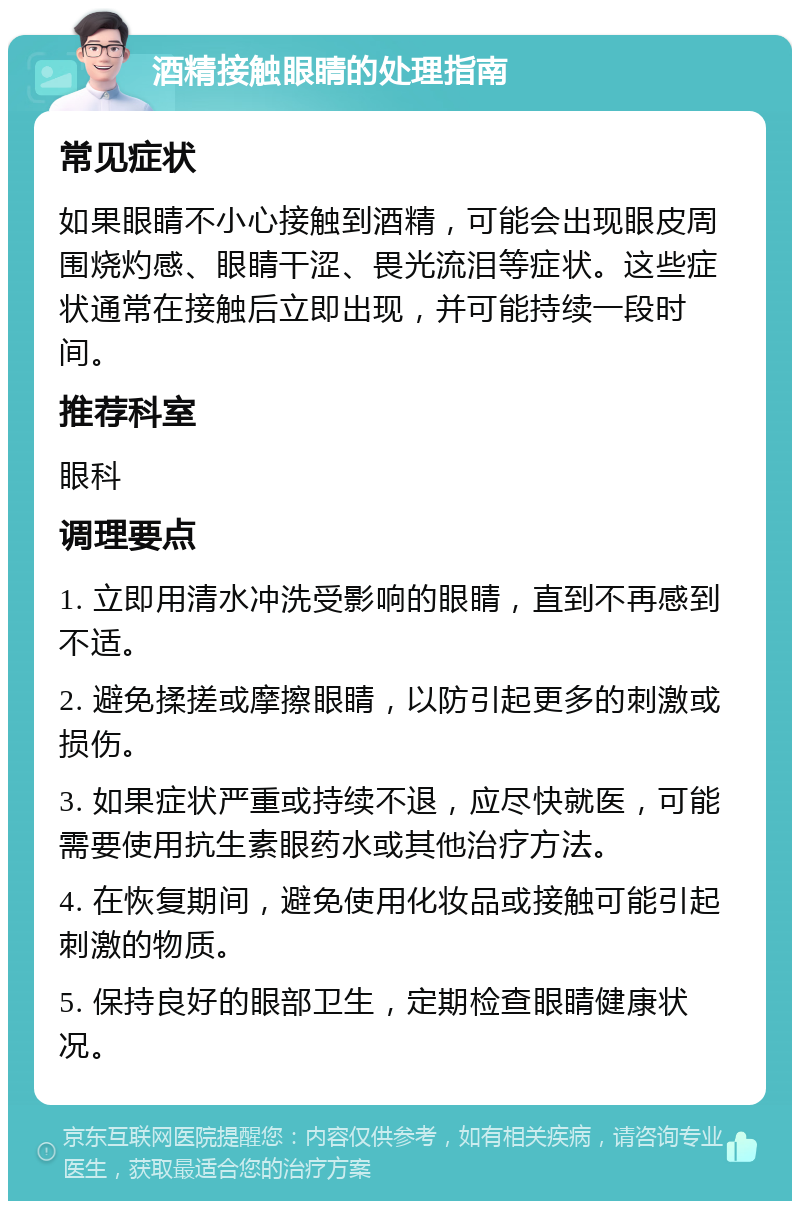 酒精接触眼睛的处理指南 常见症状 如果眼睛不小心接触到酒精，可能会出现眼皮周围烧灼感、眼睛干涩、畏光流泪等症状。这些症状通常在接触后立即出现，并可能持续一段时间。 推荐科室 眼科 调理要点 1. 立即用清水冲洗受影响的眼睛，直到不再感到不适。 2. 避免揉搓或摩擦眼睛，以防引起更多的刺激或损伤。 3. 如果症状严重或持续不退，应尽快就医，可能需要使用抗生素眼药水或其他治疗方法。 4. 在恢复期间，避免使用化妆品或接触可能引起刺激的物质。 5. 保持良好的眼部卫生，定期检查眼睛健康状况。