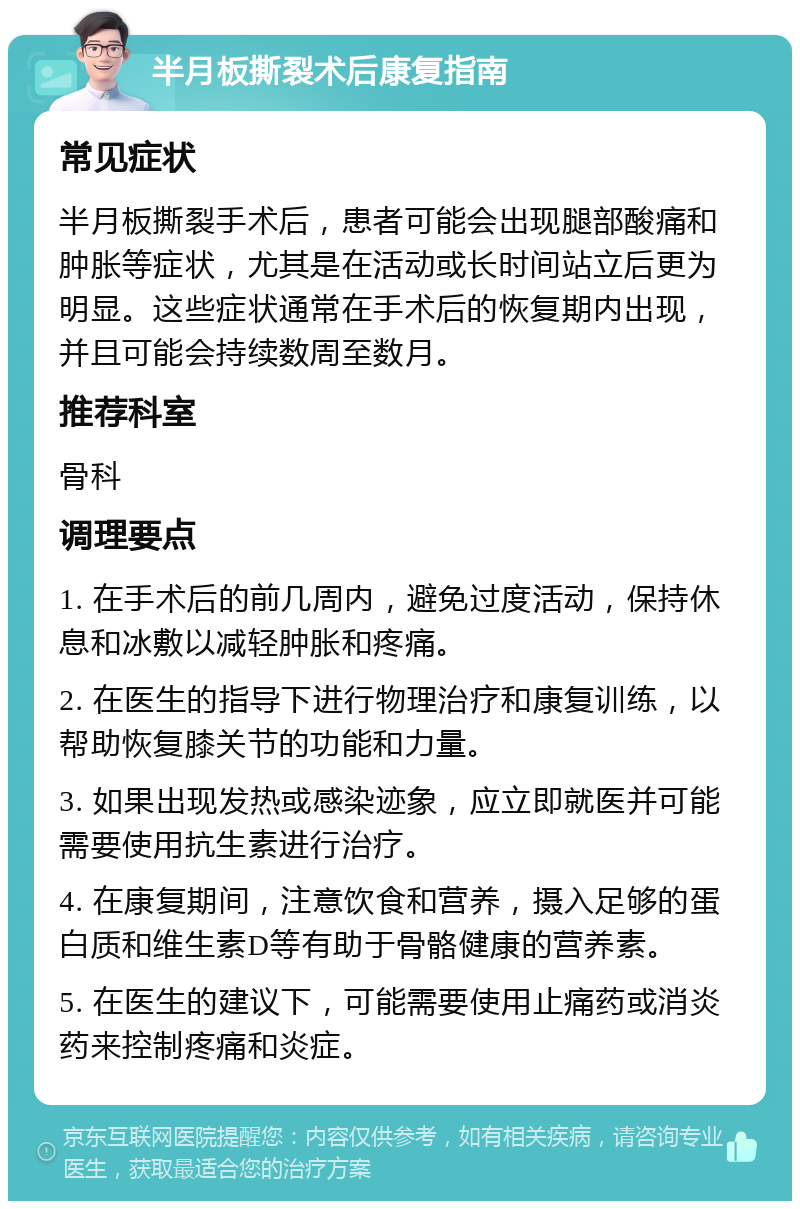 半月板撕裂术后康复指南 常见症状 半月板撕裂手术后，患者可能会出现腿部酸痛和肿胀等症状，尤其是在活动或长时间站立后更为明显。这些症状通常在手术后的恢复期内出现，并且可能会持续数周至数月。 推荐科室 骨科 调理要点 1. 在手术后的前几周内，避免过度活动，保持休息和冰敷以减轻肿胀和疼痛。 2. 在医生的指导下进行物理治疗和康复训练，以帮助恢复膝关节的功能和力量。 3. 如果出现发热或感染迹象，应立即就医并可能需要使用抗生素进行治疗。 4. 在康复期间，注意饮食和营养，摄入足够的蛋白质和维生素D等有助于骨骼健康的营养素。 5. 在医生的建议下，可能需要使用止痛药或消炎药来控制疼痛和炎症。