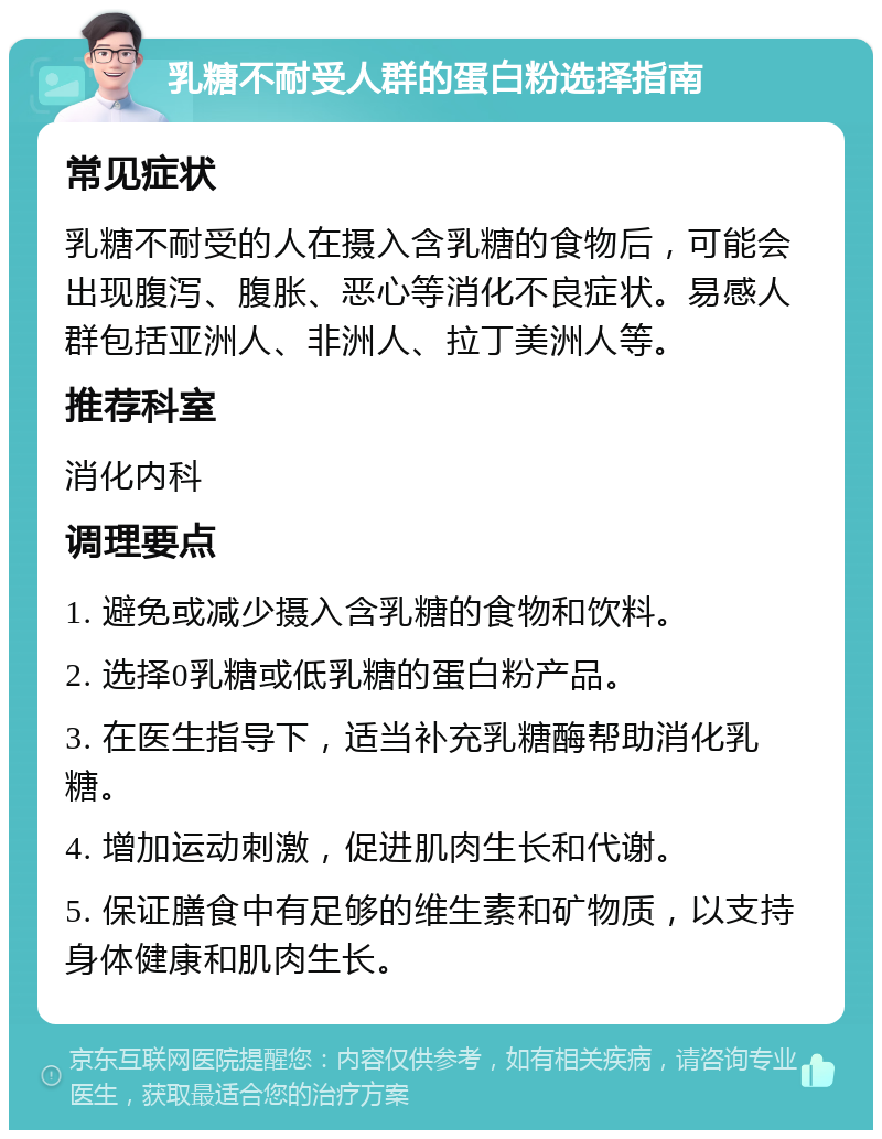 乳糖不耐受人群的蛋白粉选择指南 常见症状 乳糖不耐受的人在摄入含乳糖的食物后，可能会出现腹泻、腹胀、恶心等消化不良症状。易感人群包括亚洲人、非洲人、拉丁美洲人等。 推荐科室 消化内科 调理要点 1. 避免或减少摄入含乳糖的食物和饮料。 2. 选择0乳糖或低乳糖的蛋白粉产品。 3. 在医生指导下，适当补充乳糖酶帮助消化乳糖。 4. 增加运动刺激，促进肌肉生长和代谢。 5. 保证膳食中有足够的维生素和矿物质，以支持身体健康和肌肉生长。