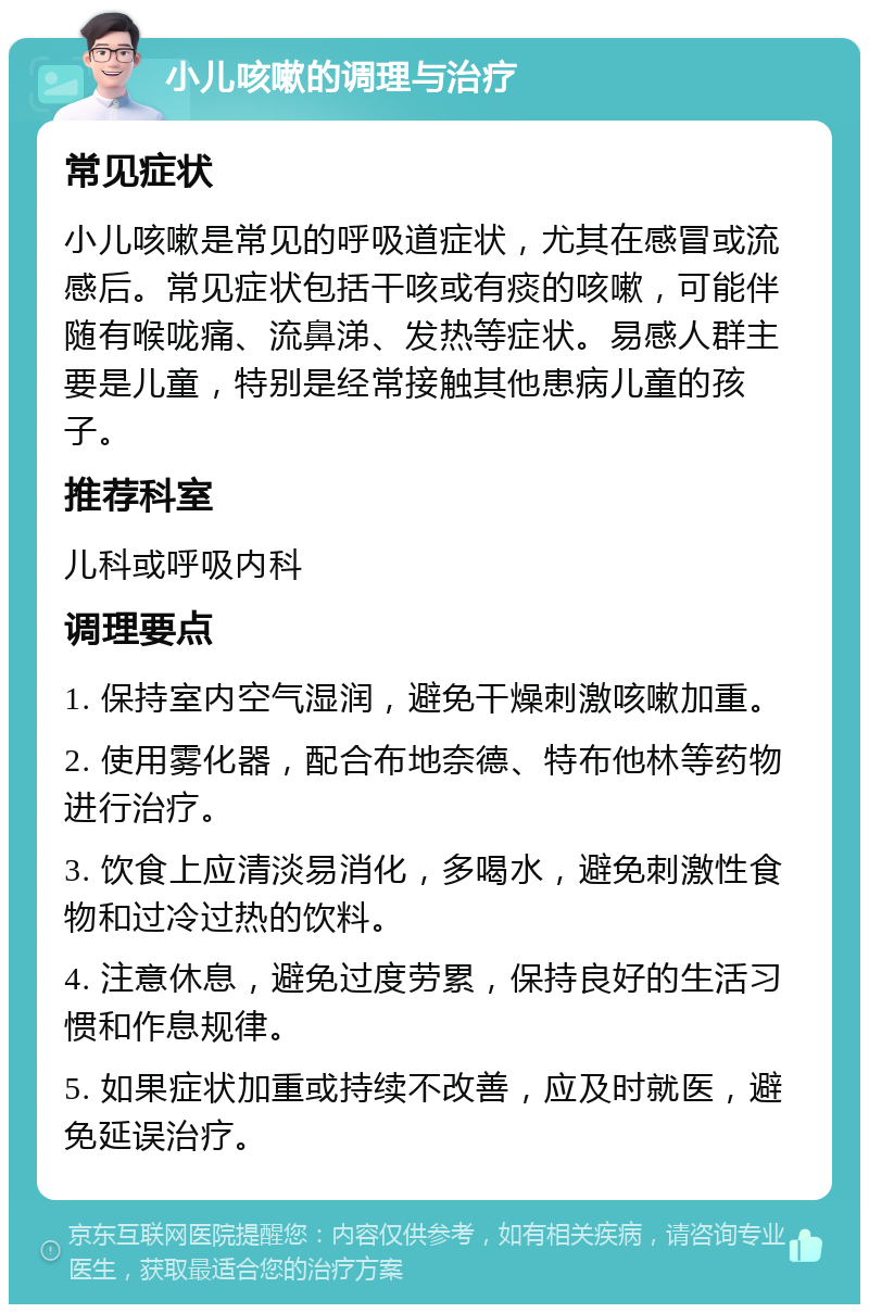 小儿咳嗽的调理与治疗 常见症状 小儿咳嗽是常见的呼吸道症状，尤其在感冒或流感后。常见症状包括干咳或有痰的咳嗽，可能伴随有喉咙痛、流鼻涕、发热等症状。易感人群主要是儿童，特别是经常接触其他患病儿童的孩子。 推荐科室 儿科或呼吸内科 调理要点 1. 保持室内空气湿润，避免干燥刺激咳嗽加重。 2. 使用雾化器，配合布地奈德、特布他林等药物进行治疗。 3. 饮食上应清淡易消化，多喝水，避免刺激性食物和过冷过热的饮料。 4. 注意休息，避免过度劳累，保持良好的生活习惯和作息规律。 5. 如果症状加重或持续不改善，应及时就医，避免延误治疗。