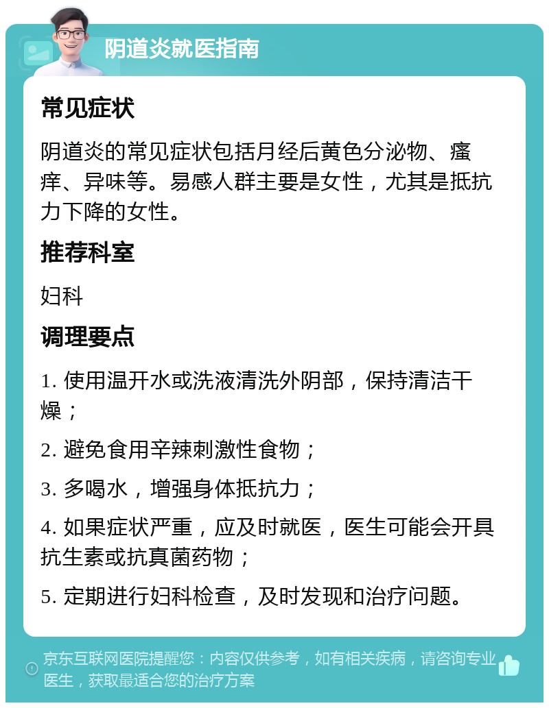 阴道炎就医指南 常见症状 阴道炎的常见症状包括月经后黄色分泌物、瘙痒、异味等。易感人群主要是女性，尤其是抵抗力下降的女性。 推荐科室 妇科 调理要点 1. 使用温开水或洗液清洗外阴部，保持清洁干燥； 2. 避免食用辛辣刺激性食物； 3. 多喝水，增强身体抵抗力； 4. 如果症状严重，应及时就医，医生可能会开具抗生素或抗真菌药物； 5. 定期进行妇科检查，及时发现和治疗问题。