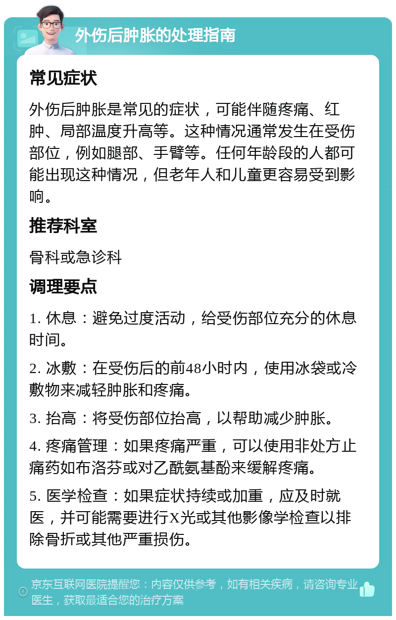 外伤后肿胀的处理指南 常见症状 外伤后肿胀是常见的症状，可能伴随疼痛、红肿、局部温度升高等。这种情况通常发生在受伤部位，例如腿部、手臂等。任何年龄段的人都可能出现这种情况，但老年人和儿童更容易受到影响。 推荐科室 骨科或急诊科 调理要点 1. 休息：避免过度活动，给受伤部位充分的休息时间。 2. 冰敷：在受伤后的前48小时内，使用冰袋或冷敷物来减轻肿胀和疼痛。 3. 抬高：将受伤部位抬高，以帮助减少肿胀。 4. 疼痛管理：如果疼痛严重，可以使用非处方止痛药如布洛芬或对乙酰氨基酚来缓解疼痛。 5. 医学检查：如果症状持续或加重，应及时就医，并可能需要进行X光或其他影像学检查以排除骨折或其他严重损伤。