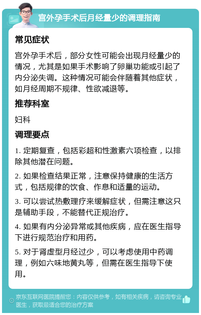 宫外孕手术后月经量少的调理指南 常见症状 宫外孕手术后，部分女性可能会出现月经量少的情况，尤其是如果手术影响了卵巢功能或引起了内分泌失调。这种情况可能会伴随着其他症状，如月经周期不规律、性欲减退等。 推荐科室 妇科 调理要点 1. 定期复查，包括彩超和性激素六项检查，以排除其他潜在问题。 2. 如果检查结果正常，注意保持健康的生活方式，包括规律的饮食、作息和适量的运动。 3. 可以尝试热敷理疗来缓解症状，但需注意这只是辅助手段，不能替代正规治疗。 4. 如果有内分泌异常或其他疾病，应在医生指导下进行规范治疗和用药。 5. 对于肾虚型月经过少，可以考虑使用中药调理，例如六味地黄丸等，但需在医生指导下使用。