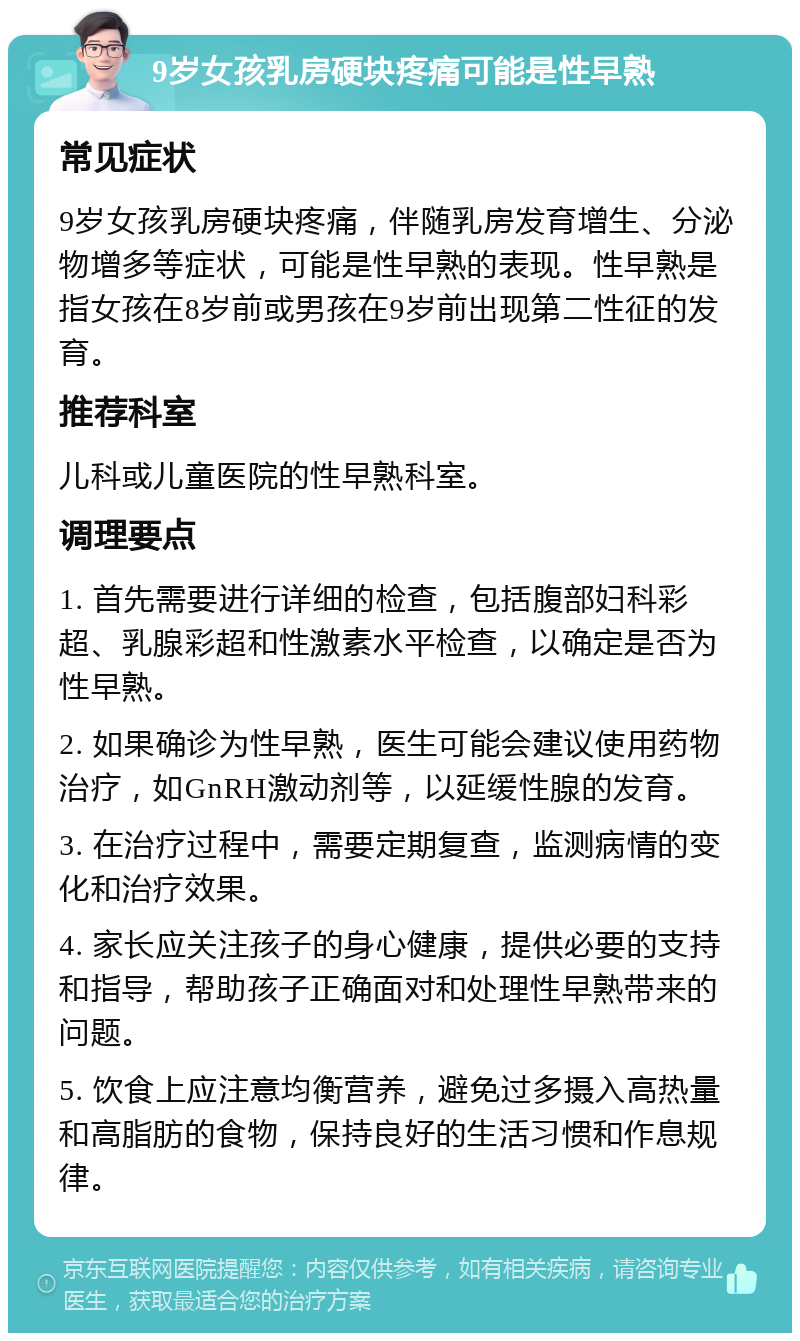 9岁女孩乳房硬块疼痛可能是性早熟 常见症状 9岁女孩乳房硬块疼痛，伴随乳房发育增生、分泌物增多等症状，可能是性早熟的表现。性早熟是指女孩在8岁前或男孩在9岁前出现第二性征的发育。 推荐科室 儿科或儿童医院的性早熟科室。 调理要点 1. 首先需要进行详细的检查，包括腹部妇科彩超、乳腺彩超和性激素水平检查，以确定是否为性早熟。 2. 如果确诊为性早熟，医生可能会建议使用药物治疗，如GnRH激动剂等，以延缓性腺的发育。 3. 在治疗过程中，需要定期复查，监测病情的变化和治疗效果。 4. 家长应关注孩子的身心健康，提供必要的支持和指导，帮助孩子正确面对和处理性早熟带来的问题。 5. 饮食上应注意均衡营养，避免过多摄入高热量和高脂肪的食物，保持良好的生活习惯和作息规律。