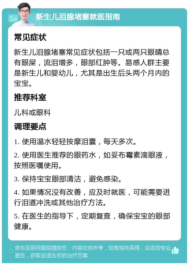 新生儿泪腺堵塞就医指南 常见症状 新生儿泪腺堵塞常见症状包括一只或两只眼睛总有眼屎，流泪增多，眼部红肿等。易感人群主要是新生儿和婴幼儿，尤其是出生后头两个月内的宝宝。 推荐科室 儿科或眼科 调理要点 1. 使用温水轻轻按摩泪囊，每天多次。 2. 使用医生推荐的眼药水，如妥布霉素滴眼液，按照医嘱使用。 3. 保持宝宝眼部清洁，避免感染。 4. 如果情况没有改善，应及时就医，可能需要进行泪道冲洗或其他治疗方法。 5. 在医生的指导下，定期复查，确保宝宝的眼部健康。