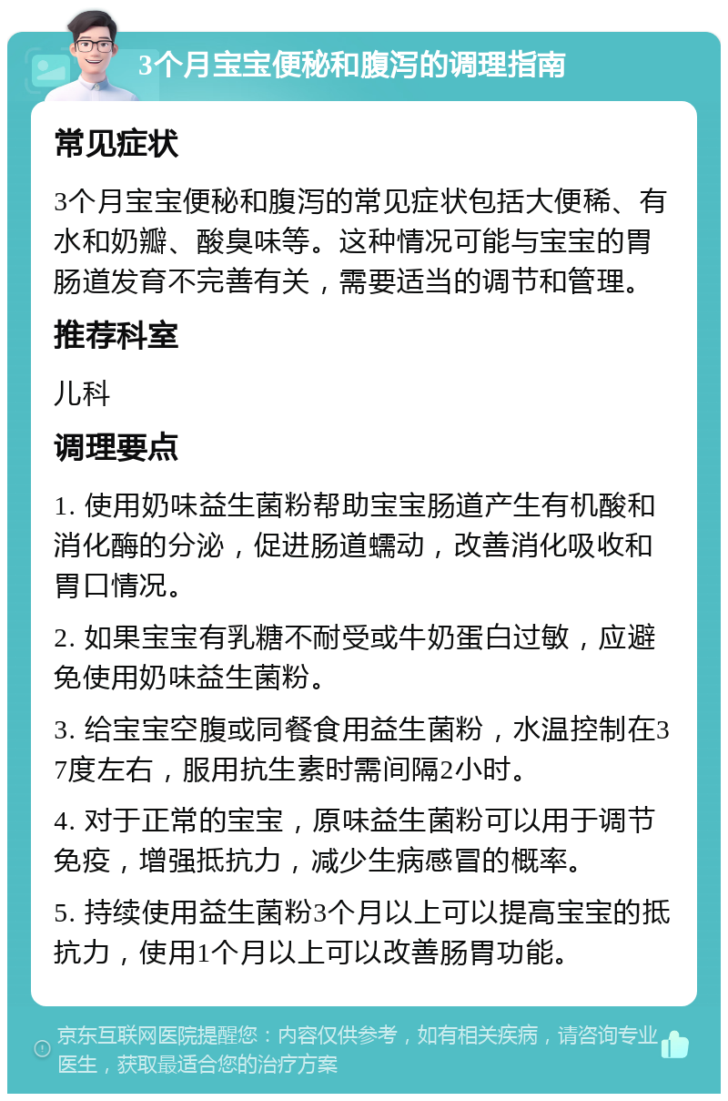 3个月宝宝便秘和腹泻的调理指南 常见症状 3个月宝宝便秘和腹泻的常见症状包括大便稀、有水和奶瓣、酸臭味等。这种情况可能与宝宝的胃肠道发育不完善有关，需要适当的调节和管理。 推荐科室 儿科 调理要点 1. 使用奶味益生菌粉帮助宝宝肠道产生有机酸和消化酶的分泌，促进肠道蠕动，改善消化吸收和胃口情况。 2. 如果宝宝有乳糖不耐受或牛奶蛋白过敏，应避免使用奶味益生菌粉。 3. 给宝宝空腹或同餐食用益生菌粉，水温控制在37度左右，服用抗生素时需间隔2小时。 4. 对于正常的宝宝，原味益生菌粉可以用于调节免疫，增强抵抗力，减少生病感冒的概率。 5. 持续使用益生菌粉3个月以上可以提高宝宝的抵抗力，使用1个月以上可以改善肠胃功能。