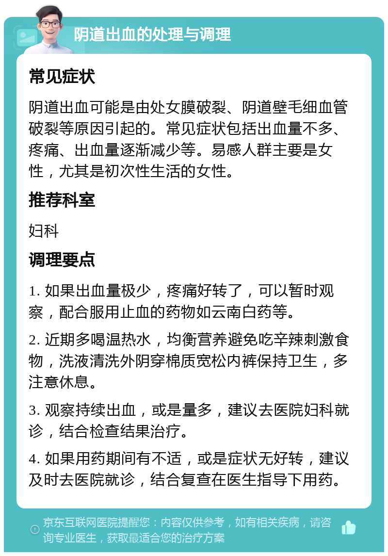 阴道出血的处理与调理 常见症状 阴道出血可能是由处女膜破裂、阴道壁毛细血管破裂等原因引起的。常见症状包括出血量不多、疼痛、出血量逐渐减少等。易感人群主要是女性，尤其是初次性生活的女性。 推荐科室 妇科 调理要点 1. 如果出血量极少，疼痛好转了，可以暂时观察，配合服用止血的药物如云南白药等。 2. 近期多喝温热水，均衡营养避免吃辛辣刺激食物，洗液清洗外阴穿棉质宽松内裤保持卫生，多注意休息。 3. 观察持续出血，或是量多，建议去医院妇科就诊，结合检查结果治疗。 4. 如果用药期间有不适，或是症状无好转，建议及时去医院就诊，结合复查在医生指导下用药。