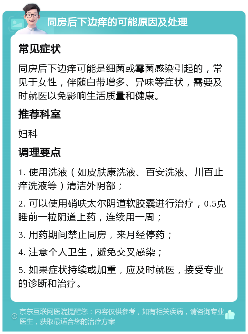 同房后下边痒的可能原因及处理 常见症状 同房后下边痒可能是细菌或霉菌感染引起的，常见于女性，伴随白带增多、异味等症状，需要及时就医以免影响生活质量和健康。 推荐科室 妇科 调理要点 1. 使用洗液（如皮肤康洗液、百安洗液、川百止痒洗液等）清洁外阴部； 2. 可以使用硝呋太尔阴道软胶囊进行治疗，0.5克睡前一粒阴道上药，连续用一周； 3. 用药期间禁止同房，来月经停药； 4. 注意个人卫生，避免交叉感染； 5. 如果症状持续或加重，应及时就医，接受专业的诊断和治疗。