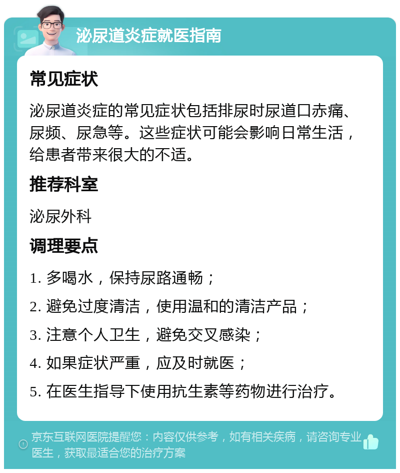 泌尿道炎症就医指南 常见症状 泌尿道炎症的常见症状包括排尿时尿道口赤痛、尿频、尿急等。这些症状可能会影响日常生活，给患者带来很大的不适。 推荐科室 泌尿外科 调理要点 1. 多喝水，保持尿路通畅； 2. 避免过度清洁，使用温和的清洁产品； 3. 注意个人卫生，避免交叉感染； 4. 如果症状严重，应及时就医； 5. 在医生指导下使用抗生素等药物进行治疗。