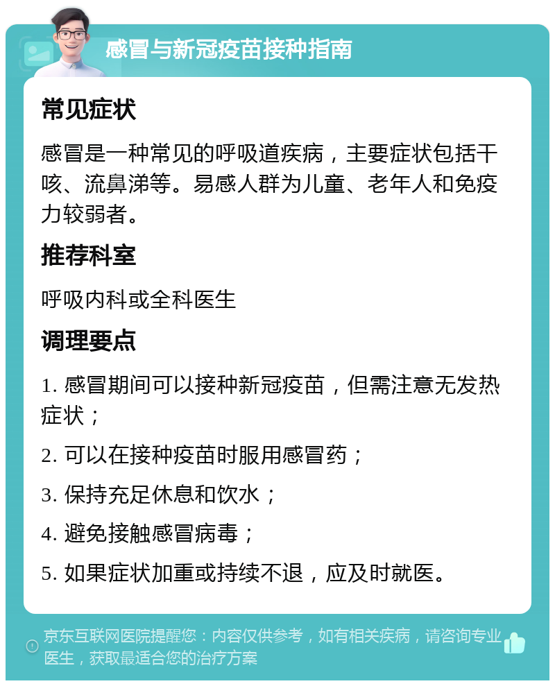 感冒与新冠疫苗接种指南 常见症状 感冒是一种常见的呼吸道疾病，主要症状包括干咳、流鼻涕等。易感人群为儿童、老年人和免疫力较弱者。 推荐科室 呼吸内科或全科医生 调理要点 1. 感冒期间可以接种新冠疫苗，但需注意无发热症状； 2. 可以在接种疫苗时服用感冒药； 3. 保持充足休息和饮水； 4. 避免接触感冒病毒； 5. 如果症状加重或持续不退，应及时就医。