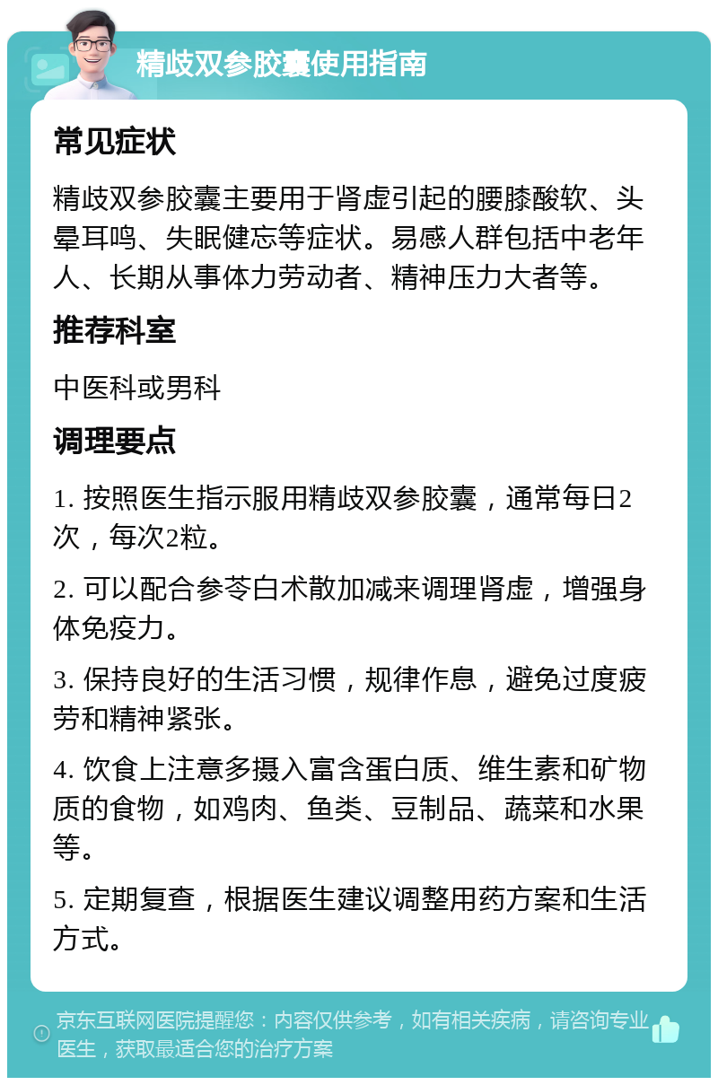 精歧双参胶囊使用指南 常见症状 精歧双参胶囊主要用于肾虚引起的腰膝酸软、头晕耳鸣、失眠健忘等症状。易感人群包括中老年人、长期从事体力劳动者、精神压力大者等。 推荐科室 中医科或男科 调理要点 1. 按照医生指示服用精歧双参胶囊，通常每日2次，每次2粒。 2. 可以配合参苓白术散加减来调理肾虚，增强身体免疫力。 3. 保持良好的生活习惯，规律作息，避免过度疲劳和精神紧张。 4. 饮食上注意多摄入富含蛋白质、维生素和矿物质的食物，如鸡肉、鱼类、豆制品、蔬菜和水果等。 5. 定期复查，根据医生建议调整用药方案和生活方式。