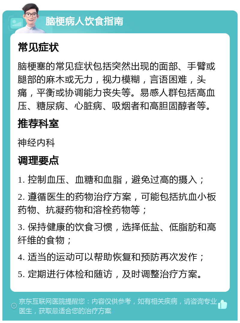 脑梗病人饮食指南 常见症状 脑梗塞的常见症状包括突然出现的面部、手臂或腿部的麻木或无力，视力模糊，言语困难，头痛，平衡或协调能力丧失等。易感人群包括高血压、糖尿病、心脏病、吸烟者和高胆固醇者等。 推荐科室 神经内科 调理要点 1. 控制血压、血糖和血脂，避免过高的摄入； 2. 遵循医生的药物治疗方案，可能包括抗血小板药物、抗凝药物和溶栓药物等； 3. 保持健康的饮食习惯，选择低盐、低脂肪和高纤维的食物； 4. 适当的运动可以帮助恢复和预防再次发作； 5. 定期进行体检和随访，及时调整治疗方案。