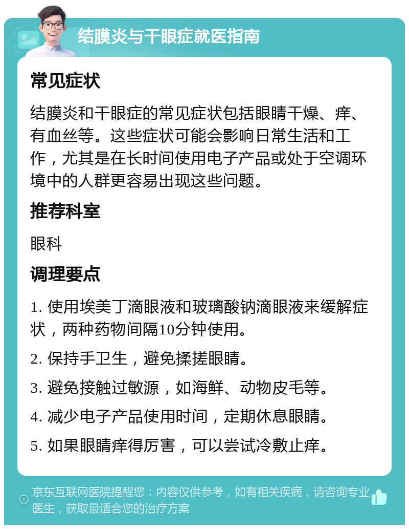 结膜炎与干眼症就医指南 常见症状 结膜炎和干眼症的常见症状包括眼睛干燥、痒、有血丝等。这些症状可能会影响日常生活和工作，尤其是在长时间使用电子产品或处于空调环境中的人群更容易出现这些问题。 推荐科室 眼科 调理要点 1. 使用埃美丁滴眼液和玻璃酸钠滴眼液来缓解症状，两种药物间隔10分钟使用。 2. 保持手卫生，避免揉搓眼睛。 3. 避免接触过敏源，如海鲜、动物皮毛等。 4. 减少电子产品使用时间，定期休息眼睛。 5. 如果眼睛痒得厉害，可以尝试冷敷止痒。