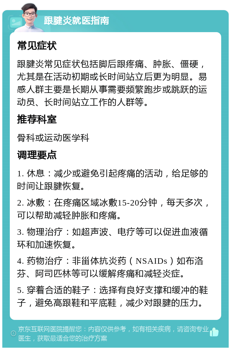 跟腱炎就医指南 常见症状 跟腱炎常见症状包括脚后跟疼痛、肿胀、僵硬，尤其是在活动初期或长时间站立后更为明显。易感人群主要是长期从事需要频繁跑步或跳跃的运动员、长时间站立工作的人群等。 推荐科室 骨科或运动医学科 调理要点 1. 休息：减少或避免引起疼痛的活动，给足够的时间让跟腱恢复。 2. 冰敷：在疼痛区域冰敷15-20分钟，每天多次，可以帮助减轻肿胀和疼痛。 3. 物理治疗：如超声波、电疗等可以促进血液循环和加速恢复。 4. 药物治疗：非甾体抗炎药（NSAIDs）如布洛芬、阿司匹林等可以缓解疼痛和减轻炎症。 5. 穿着合适的鞋子：选择有良好支撑和缓冲的鞋子，避免高跟鞋和平底鞋，减少对跟腱的压力。