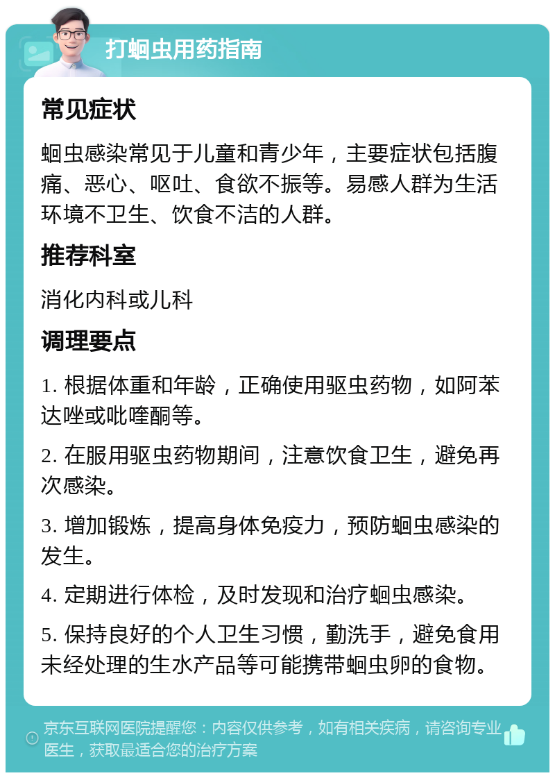 打蛔虫用药指南 常见症状 蛔虫感染常见于儿童和青少年，主要症状包括腹痛、恶心、呕吐、食欲不振等。易感人群为生活环境不卫生、饮食不洁的人群。 推荐科室 消化内科或儿科 调理要点 1. 根据体重和年龄，正确使用驱虫药物，如阿苯达唑或吡喹酮等。 2. 在服用驱虫药物期间，注意饮食卫生，避免再次感染。 3. 增加锻炼，提高身体免疫力，预防蛔虫感染的发生。 4. 定期进行体检，及时发现和治疗蛔虫感染。 5. 保持良好的个人卫生习惯，勤洗手，避免食用未经处理的生水产品等可能携带蛔虫卵的食物。