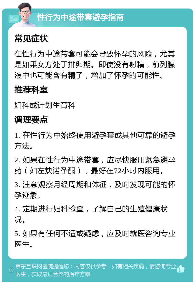 性行为中途带套避孕指南 常见症状 在性行为中途带套可能会导致怀孕的风险，尤其是如果女方处于排卵期。即使没有射精，前列腺液中也可能含有精子，增加了怀孕的可能性。 推荐科室 妇科或计划生育科 调理要点 1. 在性行为中始终使用避孕套或其他可靠的避孕方法。 2. 如果在性行为中途带套，应尽快服用紧急避孕药（如左炔诺孕酮），最好在72小时内服用。 3. 注意观察月经周期和体征，及时发现可能的怀孕迹象。 4. 定期进行妇科检查，了解自己的生殖健康状况。 5. 如果有任何不适或疑虑，应及时就医咨询专业医生。