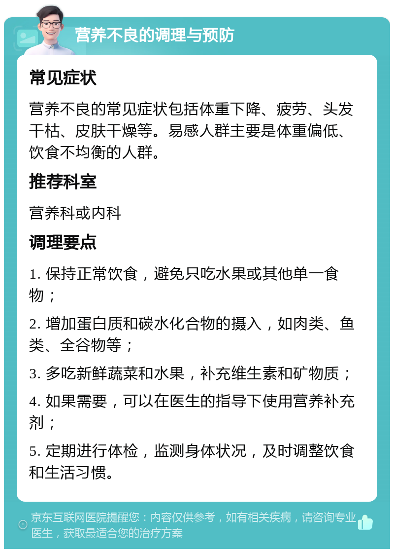 营养不良的调理与预防 常见症状 营养不良的常见症状包括体重下降、疲劳、头发干枯、皮肤干燥等。易感人群主要是体重偏低、饮食不均衡的人群。 推荐科室 营养科或内科 调理要点 1. 保持正常饮食，避免只吃水果或其他单一食物； 2. 增加蛋白质和碳水化合物的摄入，如肉类、鱼类、全谷物等； 3. 多吃新鲜蔬菜和水果，补充维生素和矿物质； 4. 如果需要，可以在医生的指导下使用营养补充剂； 5. 定期进行体检，监测身体状况，及时调整饮食和生活习惯。