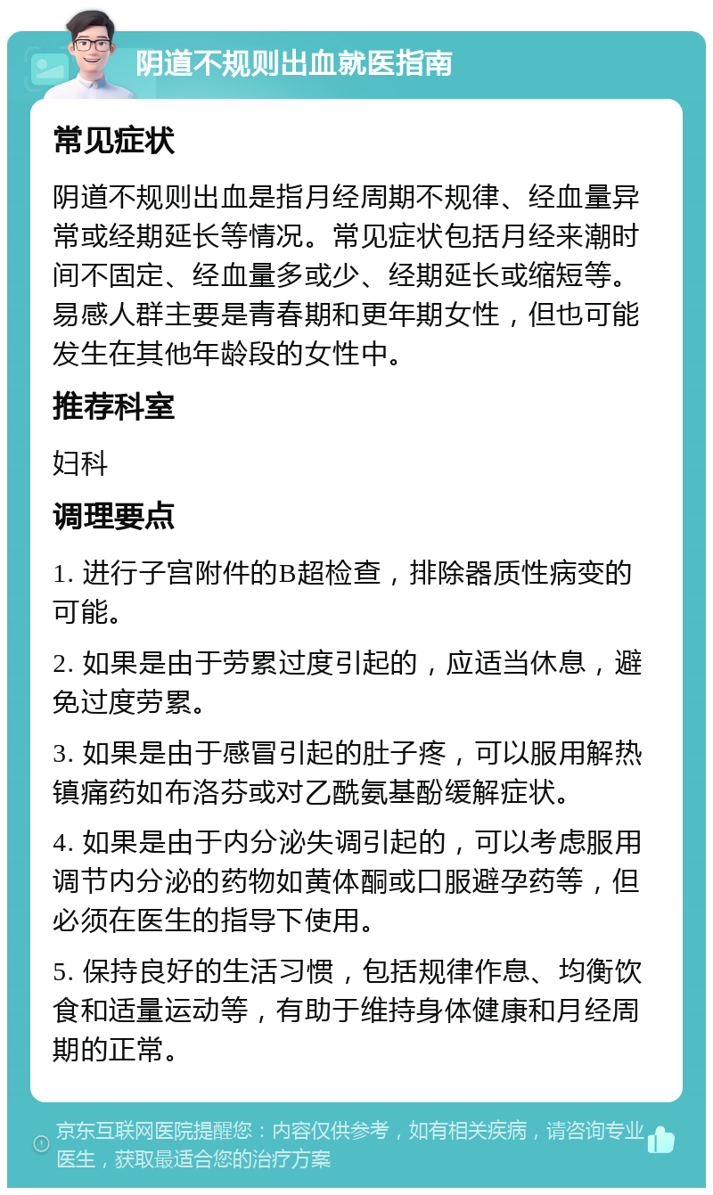 阴道不规则出血就医指南 常见症状 阴道不规则出血是指月经周期不规律、经血量异常或经期延长等情况。常见症状包括月经来潮时间不固定、经血量多或少、经期延长或缩短等。易感人群主要是青春期和更年期女性，但也可能发生在其他年龄段的女性中。 推荐科室 妇科 调理要点 1. 进行子宫附件的B超检查，排除器质性病变的可能。 2. 如果是由于劳累过度引起的，应适当休息，避免过度劳累。 3. 如果是由于感冒引起的肚子疼，可以服用解热镇痛药如布洛芬或对乙酰氨基酚缓解症状。 4. 如果是由于内分泌失调引起的，可以考虑服用调节内分泌的药物如黄体酮或口服避孕药等，但必须在医生的指导下使用。 5. 保持良好的生活习惯，包括规律作息、均衡饮食和适量运动等，有助于维持身体健康和月经周期的正常。