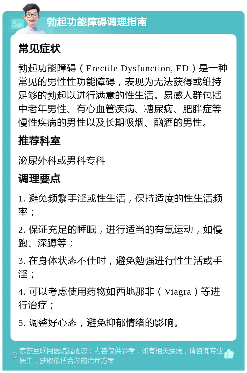 勃起功能障碍调理指南 常见症状 勃起功能障碍（Erectile Dysfunction, ED）是一种常见的男性性功能障碍，表现为无法获得或维持足够的勃起以进行满意的性生活。易感人群包括中老年男性、有心血管疾病、糖尿病、肥胖症等慢性疾病的男性以及长期吸烟、酗酒的男性。 推荐科室 泌尿外科或男科专科 调理要点 1. 避免频繁手淫或性生活，保持适度的性生活频率； 2. 保证充足的睡眠，进行适当的有氧运动，如慢跑、深蹲等； 3. 在身体状态不佳时，避免勉强进行性生活或手淫； 4. 可以考虑使用药物如西地那非（Viagra）等进行治疗； 5. 调整好心态，避免抑郁情绪的影响。