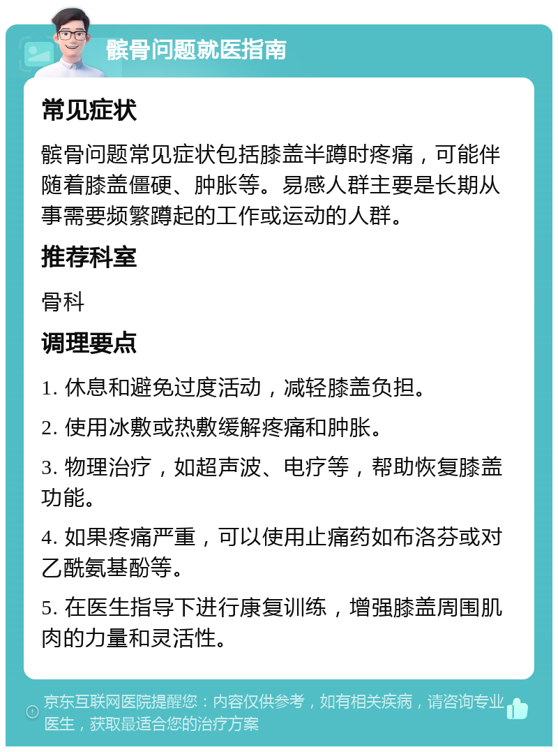 髌骨问题就医指南 常见症状 髌骨问题常见症状包括膝盖半蹲时疼痛，可能伴随着膝盖僵硬、肿胀等。易感人群主要是长期从事需要频繁蹲起的工作或运动的人群。 推荐科室 骨科 调理要点 1. 休息和避免过度活动，减轻膝盖负担。 2. 使用冰敷或热敷缓解疼痛和肿胀。 3. 物理治疗，如超声波、电疗等，帮助恢复膝盖功能。 4. 如果疼痛严重，可以使用止痛药如布洛芬或对乙酰氨基酚等。 5. 在医生指导下进行康复训练，增强膝盖周围肌肉的力量和灵活性。