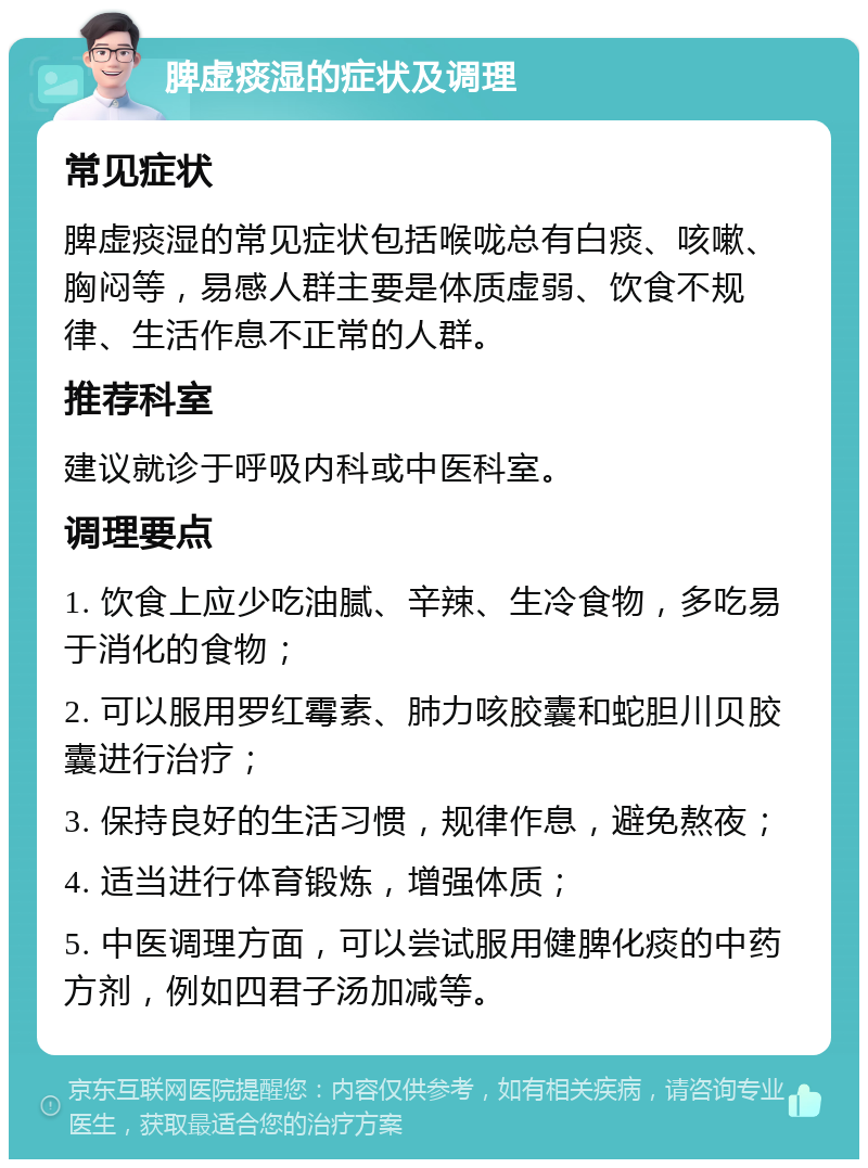 脾虚痰湿的症状及调理 常见症状 脾虚痰湿的常见症状包括喉咙总有白痰、咳嗽、胸闷等，易感人群主要是体质虚弱、饮食不规律、生活作息不正常的人群。 推荐科室 建议就诊于呼吸内科或中医科室。 调理要点 1. 饮食上应少吃油腻、辛辣、生冷食物，多吃易于消化的食物； 2. 可以服用罗红霉素、肺力咳胶囊和蛇胆川贝胶囊进行治疗； 3. 保持良好的生活习惯，规律作息，避免熬夜； 4. 适当进行体育锻炼，增强体质； 5. 中医调理方面，可以尝试服用健脾化痰的中药方剂，例如四君子汤加减等。