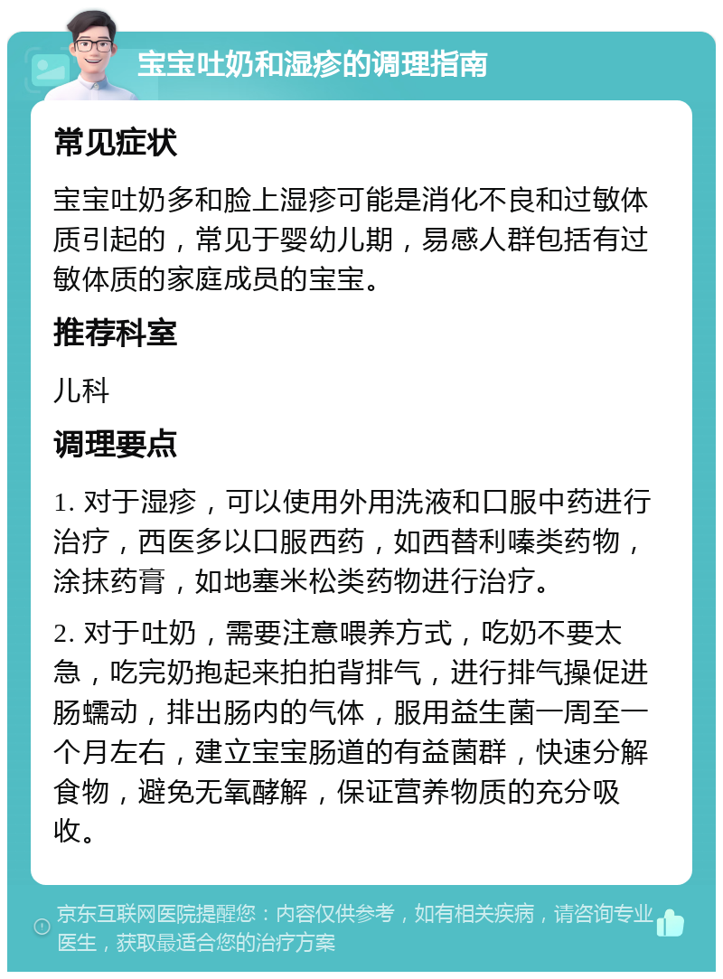 宝宝吐奶和湿疹的调理指南 常见症状 宝宝吐奶多和脸上湿疹可能是消化不良和过敏体质引起的，常见于婴幼儿期，易感人群包括有过敏体质的家庭成员的宝宝。 推荐科室 儿科 调理要点 1. 对于湿疹，可以使用外用洗液和口服中药进行治疗，西医多以口服西药，如西替利嗪类药物，涂抹药膏，如地塞米松类药物进行治疗。 2. 对于吐奶，需要注意喂养方式，吃奶不要太急，吃完奶抱起来拍拍背排气，进行排气操促进肠蠕动，排出肠内的气体，服用益生菌一周至一个月左右，建立宝宝肠道的有益菌群，快速分解食物，避免无氧酵解，保证营养物质的充分吸收。