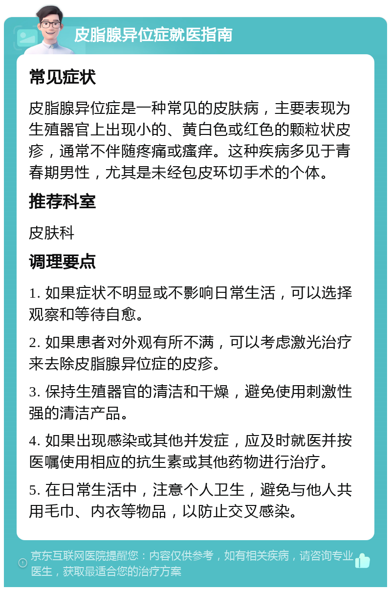 皮脂腺异位症就医指南 常见症状 皮脂腺异位症是一种常见的皮肤病，主要表现为生殖器官上出现小的、黄白色或红色的颗粒状皮疹，通常不伴随疼痛或瘙痒。这种疾病多见于青春期男性，尤其是未经包皮环切手术的个体。 推荐科室 皮肤科 调理要点 1. 如果症状不明显或不影响日常生活，可以选择观察和等待自愈。 2. 如果患者对外观有所不满，可以考虑激光治疗来去除皮脂腺异位症的皮疹。 3. 保持生殖器官的清洁和干燥，避免使用刺激性强的清洁产品。 4. 如果出现感染或其他并发症，应及时就医并按医嘱使用相应的抗生素或其他药物进行治疗。 5. 在日常生活中，注意个人卫生，避免与他人共用毛巾、内衣等物品，以防止交叉感染。