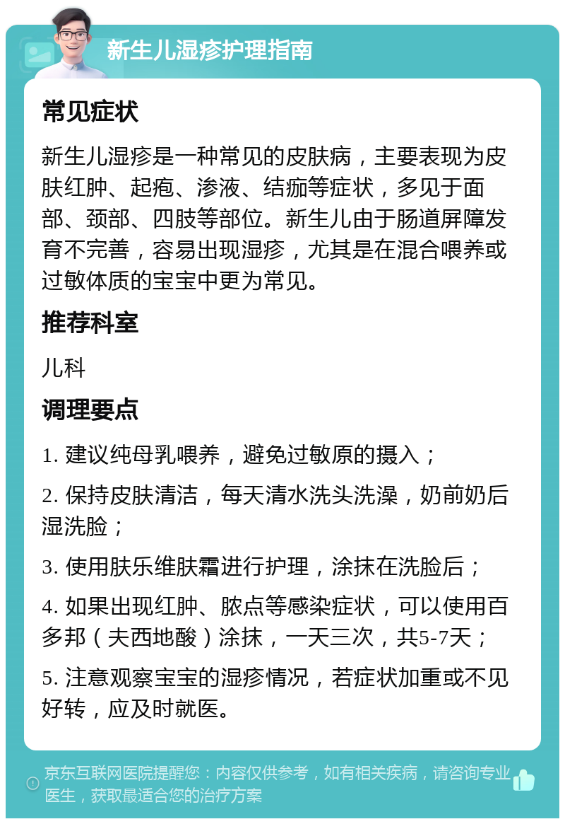 新生儿湿疹护理指南 常见症状 新生儿湿疹是一种常见的皮肤病，主要表现为皮肤红肿、起疱、渗液、结痂等症状，多见于面部、颈部、四肢等部位。新生儿由于肠道屏障发育不完善，容易出现湿疹，尤其是在混合喂养或过敏体质的宝宝中更为常见。 推荐科室 儿科 调理要点 1. 建议纯母乳喂养，避免过敏原的摄入； 2. 保持皮肤清洁，每天清水洗头洗澡，奶前奶后湿洗脸； 3. 使用肤乐维肤霜进行护理，涂抹在洗脸后； 4. 如果出现红肿、脓点等感染症状，可以使用百多邦（夫西地酸）涂抹，一天三次，共5-7天； 5. 注意观察宝宝的湿疹情况，若症状加重或不见好转，应及时就医。