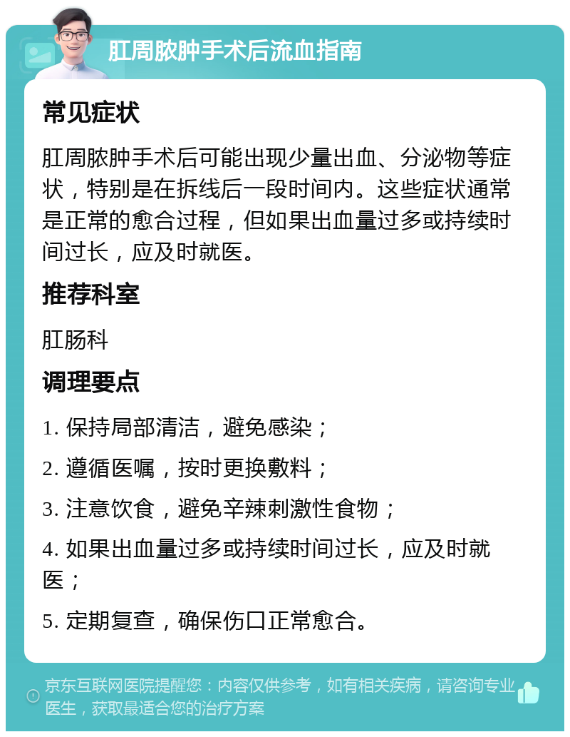 肛周脓肿手术后流血指南 常见症状 肛周脓肿手术后可能出现少量出血、分泌物等症状，特别是在拆线后一段时间内。这些症状通常是正常的愈合过程，但如果出血量过多或持续时间过长，应及时就医。 推荐科室 肛肠科 调理要点 1. 保持局部清洁，避免感染； 2. 遵循医嘱，按时更换敷料； 3. 注意饮食，避免辛辣刺激性食物； 4. 如果出血量过多或持续时间过长，应及时就医； 5. 定期复查，确保伤口正常愈合。