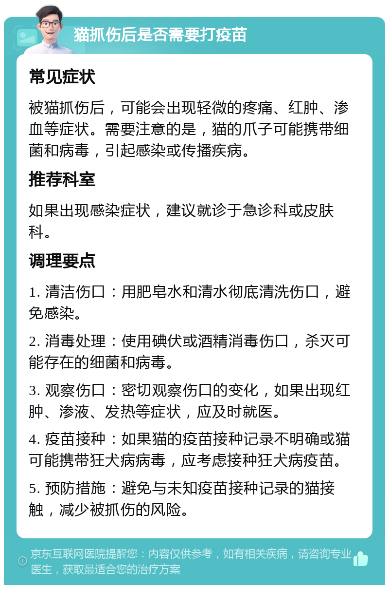 猫抓伤后是否需要打疫苗 常见症状 被猫抓伤后，可能会出现轻微的疼痛、红肿、渗血等症状。需要注意的是，猫的爪子可能携带细菌和病毒，引起感染或传播疾病。 推荐科室 如果出现感染症状，建议就诊于急诊科或皮肤科。 调理要点 1. 清洁伤口：用肥皂水和清水彻底清洗伤口，避免感染。 2. 消毒处理：使用碘伏或酒精消毒伤口，杀灭可能存在的细菌和病毒。 3. 观察伤口：密切观察伤口的变化，如果出现红肿、渗液、发热等症状，应及时就医。 4. 疫苗接种：如果猫的疫苗接种记录不明确或猫可能携带狂犬病病毒，应考虑接种狂犬病疫苗。 5. 预防措施：避免与未知疫苗接种记录的猫接触，减少被抓伤的风险。