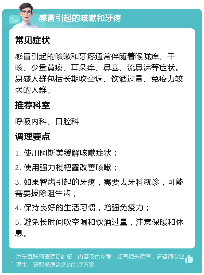 感冒引起的咳嗽和牙疼 常见症状 感冒引起的咳嗽和牙疼通常伴随着喉咙痒、干咳、少量黄痰、耳朵痒、鼻塞、流鼻涕等症状。易感人群包括长期吹空调、饮酒过量、免疫力较弱的人群。 推荐科室 呼吸内科、口腔科 调理要点 1. 使用阿斯美缓解咳嗽症状； 2. 使用强力枇杷露改善咳嗽； 3. 如果智齿引起的牙疼，需要去牙科就诊，可能需要拔除阻生齿； 4. 保持良好的生活习惯，增强免疫力； 5. 避免长时间吹空调和饮酒过量，注意保暖和休息。